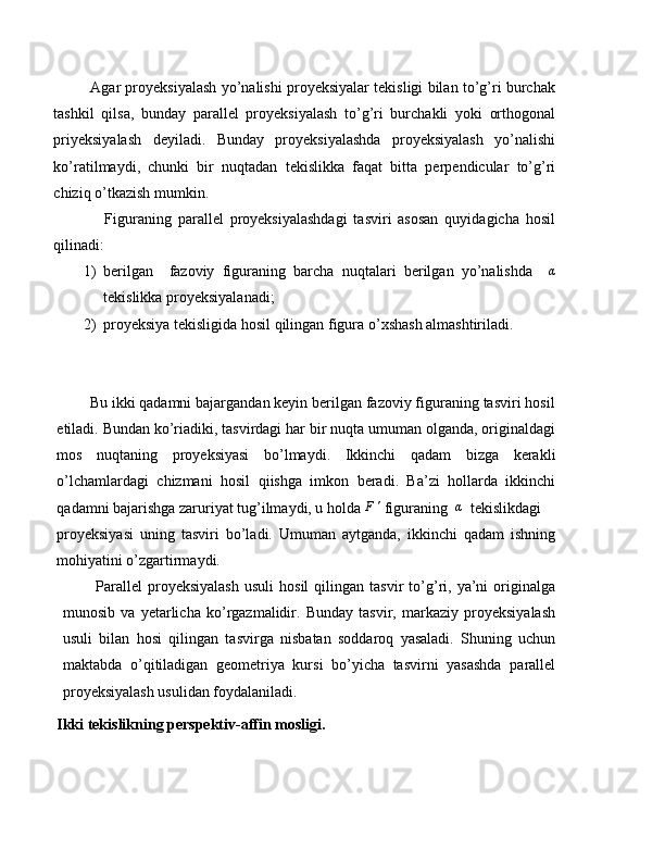             Agar proyeksiyalash yo’nalishi proyeksiyalar tekisligi bilan to’g’ri burchak
tashkil   qilsa,   bunday   parallel   proyeksiyalash   to’g’ri   burchakli   yoki   orthogonal
priyeksiyalash   deyiladi.   Bunday   proyeksiyalashda   proyeksiyalash   yo’nalishi
ko’ratilmaydi,   chunki   bir   nuqtadan   tekislikka   faqat   bitta   perpendicular   to’g’ri
chiziq o’tkazish mumkin.
                Figuraning   parallel   proyeksiyalashdagi   tasviri   asosan   quyidagicha   hosil
qilinadi:
1) berilgan     fazoviy   figuraning   barcha   nuqtalari   berilgan   yo’nalishda     α
tekislikka proyeksiyalanadi;
2) proyeksiya tekisligida hosil qilingan figura o’xshash almashtiriladi.
        Bu ikki qadamni bajargandan keyin berilgan fazoviy figuraning tasviri hosil
etiladi. Bundan ko’riadiki, tasvirdagi har bir nuqta umuman olganda, originaldagi
mos   nuqtaning   proyeksiyasi   bo’lmaydi.   Ikkinchi   qadam   bizga   kerakli
o’lchamlardagi   chizmani   hosil   qiishga   imkon   beradi.   Ba’zi   hollarda   ikkinchi
qadamni bajarishga zaruriyat tug’ilmaydi, u holda F'  figuraning  	α   tekislikdagi
proyeksiyasi   uning   tasviri   bo’ladi.   Umuman   aytganda,   ikkinchi   qadam   ishning
mohiyatini o’zgartirmaydi.
            Parallel   proyeksiyalash   usuli   hosil   qilingan  tasvir   to’g’ri,  ya’ni   originalga
munosib   va   yetarlicha   ko’rgazmalidir.   Bunday   tasvir,   markaziy   proyeksiyalash
usuli   bilan   hosi   qilingan   tasvirga   nisbatan   soddaroq   yasaladi.   Shuning   uchun
maktabda   o’qitiladigan   geometriya   kursi   bo’yicha   tasvirni   yasashda   parallel
proyeksiyalash usulidan foydalaniladi.  
Ikki tekislikning perspektiv-affin mosligi. 