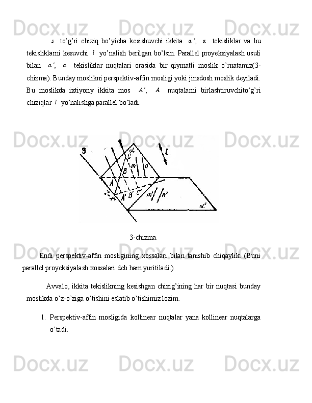                s     to’g’ri   chiziq   bo’yicha   kesishuvchi   ikkita    	α' ,    	α     tekisliklar   va   bu
tekisliklarni kesuvchi    l
   yo’nalish berilgan bo’lsin. Parallel proyeksiyalash usuli
bilan    	
α' ,    	α     tekisliklar   nuqtalari   orasida   bir   qiymatli   moslik   o’rnatamiz(3-
chizma). Bunday moslikni perspektiv-affin mosligi yoki jinsdosh moslik deyiladi.
Bu   moslikda   ixtiyoriy   ikkita   mos    	
A' ,    	A     nuqtalarni   birlashtiruvchito’g’ri
chiziqlar   l
  yo’nalishga parallel bo’ladi.
3-chizma.
Endi   perspektiv-affin   mosligining   xossalari   bilan   tanishib   chiqaylik.   (Buni
parallel proyeksiyalash xossalari deb ham yuritiladi.)
               Avvalo, ikkita tekislikning kesishgan  chizig’ining har  bir  nuqtasi  bunday
moslikda o’z-o’ziga o’tishini eslatib o’tishimiz lozim.
1. Perspektiv-affin   mosligida   kollinear   nuqtalar   yana   kollinear   nuqtalarga
o’tadi. 