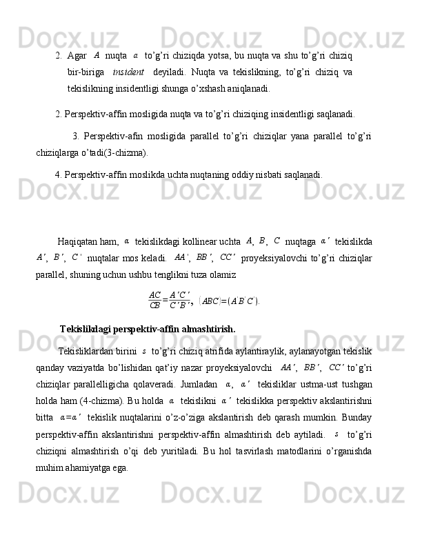 2. Agar   A    nuqta   	a    to’g’ri chiziqda yotsa, bu nuqta va shu to’g’ri chiziq
bir-biriga     insident     deyiladi.   Nuqta   va   tekislikning,   to’g’ri   chiziq   va
tekislikning insidentligi shunga o’xshash aniqlanadi.
        2. Perspektiv-affin mosligida nuqta va to’g’ri chiziqing insidentligi saqlanadi.
                3.   Perspektiv-afin   mosligida   parallel   to’g’ri   chiziqlar   yana   parallel   to’g’ri
chiziqlarga o’tadi(3-chizma).
        4. Perspektiv-affin moslikda uchta nuqtaning oddiy nisbati saqlanadi.
        Haqiqatan ham,  	
α   tekislikdagi kollinear uchta   A
,  	B ,  	C   nuqtaga   α '
  tekislikda	
A'
,   	B' ,   	C	'    nuqtalar mos keladi.   	AA	' ,   	BB	' ,   	CC	'    proyeksiyalovchi to’g’ri chiziqlar
parallel, shuning uchun ushbu tenglikni tuza olamiz
AC
CB = A ' C '
C ' B ' ,  	
( ABC	) = ( A '
B '
C '
)
.
           Tekislikdagi perspektiv-affin almashtirish.
         Tekisliklardan birini  	
s   to’g’ri chiziq atrifida aylantiraylik, aylanayotgan tekislik
qanday   vaziyatda   bo’lishidan   qat’iy   nazar   proyeksiyalovchi     AA '
,     BB '
,    	
CC	'   to’g’ri
chiziqlar   parallelligicha   qolaveradi.   Jumladan    	
α ,    	α'     tekisliklar   ustma-ust   tushgan
holda ham (4-chizma). Bu holda    α
   tekislikni    α '
   tekislikka perspektiv akslantirishni
bitta    	
α=	α'     tekislik   nuqtalarini   o’z-o’ziga   akslantirish   deb   qarash   mumkin.   Bunday
perspektiv-affin   akslantirishni   perspektiv-affin   almashtirish   deb   aytiladi.    	
s     to’g’ri
chiziqni   almashtirish   o’qi   deb   yuritiladi.   Bu   hol   tasvirlash   matodlarini   o’rganishda
muhim ahamiyatga ega. 