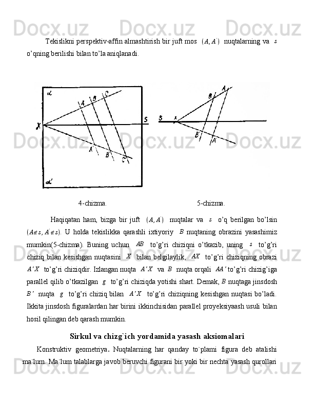                Tekislikni perspektiv-affin almashtirish bir juft mos    ( A , A '
)
   nuqtalarning va   s
o’qning berilishi bilan to’la aniqlanadi.
4-chizma.                                                  5-chizma.
                Haqiqatan   ham,   bizga   bir   juft    	
(A,A')     nuqtalar   va    	s     o’q   berilgan   bo’lsin	
(A∉s,A'∉s)
.   U   holda   tekislikka   qarashli   ixtiyoriy    	B   nuqtaning   obrazini   yasashimiz
mumkin(5-chizma).   Buning   uchun     AB
    to’g’ri   chiziqni   o’tkazib,   uning    	
s     to’g’ri
chiziq bilan kesishgan  nuqtasini    	
X    bilan belgilaylik,   	AX    to’g’ri  chiziqning obrazi
A ' X
  to’g’ri chiziqdir. Izlangan nuqta   A ' X
  va  	
B   nuqta orqali  	AA	'  to’g’ri chizig’iga
parallel qilib o’tkazilgan   	
g    to’g’ri chiziqda yotishi shart. Demak, 	B  nuqtaga jinsdosh
B '
   nuqta    g
   to’g’ri  chiziq bilan    A ' X
   to’g’ri  chiziqning kesishgan  nuqtasi  bo’ladi.
Ikkita jinsdosh figuralardan har birini ikkinchisidan parallel proyeksiyaash usuli bilan
hosil qilingan deb qarash mumkin.
Sirkul va chizg`ich yordamida yasash aksiomalari
Konstruktiv   geometriya .   Nuqtalarning   har   qanday   to`plami   figura   deb   atalishi
ma`lum. Ma`lum talablarga javob beruvchi figurani bir yoki bir nechta yasash qurollari 