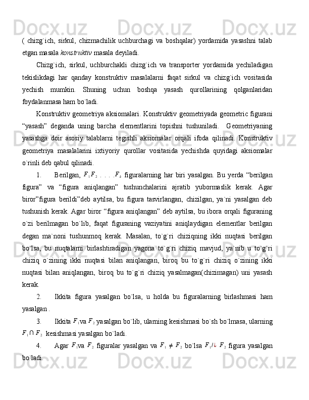 (   chizg`ich,   sirkul,   chizmachilik   uchburchagi   va   boshqalar)   yordamida   yasashni   talab
etgan masala  konstruktiv  masala deyiladi.
Chizg`ich,   sirkul,   uchburchakli   chizg`ich   va   transporter   yordamida   yechiladigan
tekislikdagi   har   qanday   konstruktiv   masalalarni   faqat   sirkul   va   chizg`ich   vositasida
yechish   mumkin.   Shuning   uchun   boshqa   yasash   qurollarining   qolganlaridan
foydalanmasa ham bo`ladi.
Konstruktiv geometriya aksiomalari. Konstruktiv geometriyada geometric figurani
“yasash”   deganda   uning   barcha   elementlarini   topishni   tushuniladi.     Geometriyaning
yasashga   doir   asosiy   talablarni   tegishli   aksiomalar   orqali   ifoda   qilinadi.   Konstruktiv
geometriya   masalalarini   ixtiyoriy   qurollar   vositasida   yechishda   quyidagi   aksiomalar
o`rinli deb qabul qilinadi.
1. Berilgan,   F
1 F
2   .   .   .   .Fk   figuralarning   har   biri   yasalgan.   Bu   yerda   “berilgan
figura”   va   “figura   aniqlangan”   tushunchalarini   ajratib   yubormaslik   kerak.   Agar
biror”figura   berildi”deb   aytilsa,   bu   figura   tasvirlangan,   chizilgan,   ya`ni   yasalgan   deb
tushunish kerak. Agar biror “figura aniqlangan” deb aytilsa, bu ibora orqali figuraning
o`zi   berilmagan   bo`lib,   faqat   figuraning   vaziyatini   aniqlaydigan   elementlar   berilgan
degan   ma`noni   tushunmoq   kerak.   Masalan,   to`g`ri   chiziqning   ikki   nuqtasi   berilgan
bo`lsa,   bu   nuqtalarni   birlashtiradigan   yagona   to`g`ri   chiziq   mavjud,   ya`nib   u   to`g`ri
chiziq   o`zining   ikki   nuqtasi   bilan   aniqlangan,   biroq   bu   to`g`ri   chiziq   o`zining   ikki
nuqtasi   bilan   aniqlangan,   biroq   bu   to`g`ri   chiziq   yasalmagan(chizimagan)   uni   yasash
kerak. 
2. Ikkita   figura   yasalgan   bo`lsa,   u   holda   bu   figuralarning   birlashmasi   ham
yasalgan .
3. Ikkita  F
1 va  F
2  yasalgan bo`lib, ularning kesishmasi bo`sh bo`lmasa, ularning	
F1∩
 	F2   kesishmasi yasalgan bo`ladi.
4. Agar   F
1 va   F
2   figuralar   yasalgan   va   F
1   ≠
  F
2   bo`lsa   F
1 / ¿
  F
2   figura   yasalgan
bo`ladi. 