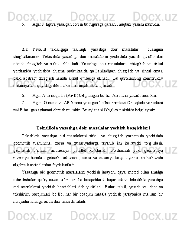 5. Agar F figura yasalgan bo`lsa bu figuraga qarashli nuqtani yasash mumkin. 
Biz   Yevklid   tekisligiga   taalluqli   yasashga   doir   masalalar     bilangina
shug`ullanamiz.   Tekislikda   yasashga   doir   masalalarni   yechishda   yasash   qurollaridan
odatda   chizg`ich   va   sirkul   ishlatiladi.   Yasashga   doir   masalalarni   chizg`ich   va   sirkul
yordamida   yechishda   chizma   praktikasida   qo`llaniladigan   chizg`ich   va   sirkul   emas,
balki   abstract   chizg`ich   hamda   sirkul   e`tiborga   olinadi.     Bu   qurollarning   konsttruktiv
imkoniyatlari quyidagi ikkita aksioma orqali ifoda qilinadi.
6. Agar A, B nuqtalar (A ≠
 B) belgilangan bo`lsa, AB nurni yasash mumkin.
7. Agar   O nuqta va AB kesma yasalgan bo`lsa   markazi O nuqtada va radiusi
r=AB bo`lgan aylanani chizish mumkin. Bu aylanani S(o,r)ko`rinishida belgilaymiz.
  Tekislikda yasashga doir masalalar yechish bosqichlari
Tekislikda   yasashga   oid   masalalarni   sirkul   va   chizg`ich   yordamida   yechishda
geometrik   tushuncha,   xossa   va   xususiyatlarga   tayanib   ish   ko`ruvchi   to`g`irlash,
geometrik   o`rinlar,   simmetriya,   parallel   ko`chirish,   o`xshashlik   yoki   geometriya
inversiya   hamda   algebraik   tushuncha,   xossa   va   xususiyatlarga   tayanib   ish   ko`ruvchi
algebraik metodlardan foydalaniladi.
Yasashga   oid   geometrik   masalalarni   yechish   jarayoni   qaysi   metod   bilan   amalga
oshirilishidan qat`iy nazar, u bir  qancha bosqichlarda bajariladi  va tekislikda yasashga
oid   masalalarni   yechish   bosqichlari   deb   yuritiladi.   Bular,   tahlil,   yasash   va   isbot   va
tekshirish   bosqichlari   bo`lib,   har   bir   bosqich   masala   yechish   jarayonida   ma`lum   bir
maqsadni amalga oshirishni nazarda tutadi. 