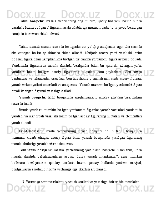 Tahlil   bosqichi:   masala   yechishning   eng   muhim,   ijodiy   bosqichi   bo`lib   bunda
yasalishi lozim bo`lgan F figura, masala talablariga mumkin qadar to`la javob beradigan
darajada taxminan chizib olinadi.
Tahlil rasmida masala shartida berilganlar bor yo`qligi aniqlanadi, agar ular rasmda
aks   etmagan   bo`lsa   qo`shimcha   chizib   olinadi.   Natijada   asosiy   ya`ni   yasalishi   lozim
bo`lgan figura bilan hamjihatlikda bo`lgan bir qancha yordamchi figuralar hosil bo`ladi.
Yordamchi   figuralarda   masala   shartida   berilganlar   bilan   bir   qatorda,   izlangan   ya`ni
yasalishi   lozim   bo`lgan   asosiy   figuraning   nuqtalari   ham   joylashadi.   Shu   tariqa
berilganlar   va   izlanganlar   orasidagi   bog`lanishlarni   o`rnatish   natijasida   asosiy   figurani
yasash imkoniyatlari axtariladi va aniqlanadi. Yasash mumkin bo`lgan yordamchi figura
orqali izlangan figurani yasashga o`tiladi.
Yasash   bosqichi:   tahlil   bosqichida   aniqlanganlarni   amaliy   jihatdan   bajarilishini
nazarda tutadi.
Bunda yasalishi mumkin bo`lgan yordamchi figuralar yasash vositalari yordamida
yasaladi va ular orqali yasalishi lozim bo`lgan asosiy figuraning nuqtalari va elementlari
yasab olinadi.
Isbot   bosqichi:   masla   yechimining   sinash   bosqichi   bo`lib   tahlil   bosqichida
taxminan   chizib   olingan   asosiy   figura   bilan   yasash   bosqichida   yasalgan   figuraning
masala shrtlariga javob berishi isbotlanadi.
Tekshirish   bosqichi:   masala   yechishning   yakunlash   bosqichi   hisoblanib,   unda
masala   shartida   belgilanganlarga   asosan   figura   yasash   mumkinmu?,   agar   mumkin
bo`lmasa   berilganlarni   qanday   tasnlash   lozim   qanday   hollarda   yechim   mavjud,
berilganlarga asoslanib nechta yechimga ega ekanligi aniqlanadi.
3.  Yasashga doir masalalarni yechish usullari va yasashga doir sodda masalalar 