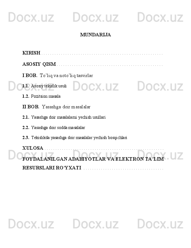 MUNDARIJA
KIRISH   . . . . . . . . . . . . . . . . . . . . . . . . . . . . . . . . . . . . . . . . . . . . . . . . . . . . . . . . 
ASOSIY QISM  . . . . . . . . . . . . . . . . . . . . . . . . . . . . . . . . . . . . . . . . . . . . . . . . . 
I BOB.   To’liq va noto’liq tasvirlar
1.1.    Asosiy tekislik usuli
1.2.    Pozitsion masala
II BOB.   Yasashga doir masalalar
2.1.    Yasashga doir masalalarni yechish usullari
2.2.    Yasashga doir sodda masalalar
2.3.   Tekislikda yasashga doir masalalar yechish bosqichlari
XULOSA  . . . . . . . . . . . . . . . . . . . . . . . . . . . . . . . . . . . . . . . . . . . . . . . . . . . . . . .
FOYDALANILGAN ADABIYOTLAR VA ELEKTRON TA’LIM 
RESURSLARI RO’YXATI    . . . . . . . . . . . . . . . . . . . . . . . . . . . . . . . . . . . . .  