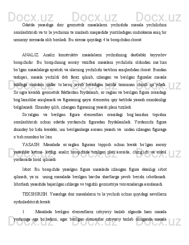 Odatda   yasashga   doir   geometrik   masalalarni   yechishda   masala   yechilishini
osonlashtirish va to`la yechimni ta`minlash maqsadida yuritiladigan muhokama aniq bir
umumiy sxemada olib boriladi. Bu sxema quyidagi 4 ta bosqichdan iborat:
ANALIZ.   Analiz   konstruktiv   masalalarni   yechishning   dastlabki   tayyorlov
bosqichidir.   Bu   bosqichning   asosiy   vazifasi   masalani   yechilishi   oldindan   ma`lum
bo`lgan masalalarga ajratish va ularning yechilishi tartibini aniqlashdan iborat. Bundan
tashqari,   masala   yechildi   deb   faraz   qilinib,   izlangan   va   berilgan   figuralar   masala
talabiga   mumkin   qadar   to`laroq   javob   beradigan   tarzda   taxminan   chizib   qo`yiladi.
So`ngra kerakli geometrik faktlardan foydalanib, so`raglan va berilgan figura orasidagi
bog`lanishlar aniqlanadi va figuraning qaysi elementni qay tartibda yasash mumkinligi
belgilanadi. Shunday qilib, izlangan figuraning yasash plani tuziladi.
So`ralgan   va   berilgan   figura   elementlari   orasidagi   bog`lanishni   topishni
osonlashtirish   uchun   odatda   yordamchi   figuradan   foydalaniladi.   Yordamchi   figura
shunday bo`lishi  kerakki, uni berilganlarga asosan  yasash  va   undan izlangan figuraga
o`tish mumkin bo`lsin.
YASASH.   Masalada   so`raglan   figurani   toppish   uchun   kerak   bo`lgan   asosiy
yasashlar   ketma-   ketligi   analiz   bosqichida   tuzilgan   plan   asosida,   chizg`ich   va   sirkul
yordamida hosil qilinadi.
Isbot.   Bu   bosqichda   yasalgan   figura   masalada   izlangan   figura   ekanligi   isbot
qilinadi,   ya`ni     uning   masalada   berilgan   barcha   shartlarga   javob   berishi   isbotlanadi.
Isbotlash yasashda bajarilgan ishlarga ve tegishli geometriya teoremalariga asoslanadi.
TEKSHIRISH. Yasashga doir masalalarni to`la yechish uchun quyidagi savollarni
oydinlashtirish kerak:
1. Masalada   berilgan   elementlarni   ixtiyoriy   tanlab   olganda   ham   masala
yechimga   ega   bo`ladimi,   agar   berilgan   elementlar   ixtiyoriy   tanlab   olinganda   masala 