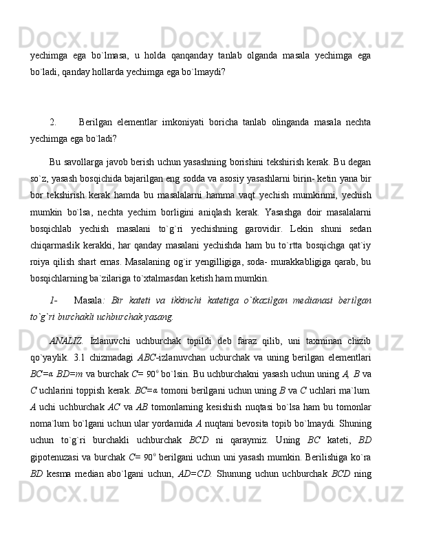 yechimga   ega   bo`lmasa,   u   holda   qanqanday   tanlab   olganda   masala   yechimga   ega
bo`ladi, qanday hollarda yechimga ega bo`lmaydi?
2. Berilgan   elementlar   imkoniyati   boricha   tanlab   olinganda   masala   nechta
yechimga ega bo`ladi?
Bu savollarga javob berish uchun yasashning borishini tekshirish kerak. Bu degan
so`z, yasash bosqichida bajarilgan eng sodda va asosiy yasashlarni birin- ketin yana bir
bor   tekshirish   kerak   hamda   bu   masalalarni   hamma   vaqt   yechish   mumkinmi,   yechish
mumkin   bo`lsa,   nechta   yechim   borligini   aniqlash   kerak.   Yasashga   doir   masalalarni
bosqichlab   yechish   masalani   to`g`ri   yechishning   garovidir.   Lekin   shuni   sedan
chiqarmaslik   kerakki,   har   qanday   masalani   yechishda   ham   bu   to`rtta   bosqichga   qat`iy
roiya qilish shart emas. Masalaning og`ir yengilligiga, soda- murakkabligiga qarab, bu
bosqichlarning ba`zilariga to`xtalmasdan ketish ham mumkin.
1- Masala :   Bir   kateti   va   ikkinchi   katetiga   o`tkazilgan   medianasi   berilgan
to`g`ri burchakli uchburchak yasang.
ANALIZ.   Izlanuvchi   uchburchak   topildi   deb   faraz   qilib,   uni   taxminan   chizib
qo`yaylik.   3.1   chizmadagi   ABC- izlanuvchan   ucburchak   va   uning   berilgan   elementlari
BC=α  BD=m  va burchak  C=  
90 0
 bo`lsin. Bu uchburchakni yasash uchun uning  A, B  va
C  uchlarini toppish kerak.  BC=	
α   tomoni berilgani uchun uning  B  va  C  uchlari ma`lum.
A   uchi   uchburchak   AC   va   AB   tomonlarning  kesishish   nuqtasi  bo`lsa  ham  bu  tomonlar
noma`lum bo`lgani uchun ular yordamida   A   nuqtani bevosita topib bo`lmaydi. Shuning
uchun   to`g`ri   burchakli   uchburchak   BCD   ni   qaraymiz.   Uning   BC   kateti,   BD
gipotenuzasi  va burchak   C=  	
90	0   berilgani uchun uni yasash mumkin. Berilishiga ko`ra
BD   kesma   median   abo`lgani   uchun,   AD=CD.   Shunung   uchun   uchburchak   BCD   ning 