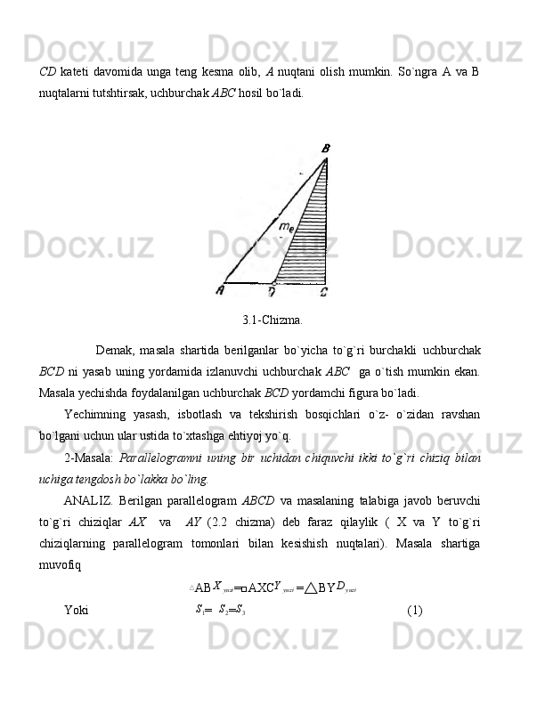 CD   kateti   davomida   unga   teng   kesma   olib,   A   nuqtani   olish   mumkin.   So`ngra   A   va   B
nuqtalarni tutshtirsak, uchburchak  ABC  hosil bo`ladi.
3.1-Chizma.
Demak,   masala   shartida   berilganlar   bo`yicha   to`g`ri   burchakli   uchburchak
BCD   ni   yasab   uning   yordamida   izlanuvchi   uchburchak   ABC     ga   o`tish   mumkin   ekan.
Masala yechishda foydalanilgan uchburchak  BCD  yordamchi figura bo`ladi. 
Yechimning   yasash,   isbotlash   va   tekshirish   bosqichlari   o`z-   o`zidan   ravshan
bo`lgani uchun ular ustida to`xtashga ehtiyoj yo`q.
2-Masala:   Parallelogramni   uning   bir   uchidan   chiquvchi   ikki   to`g`ri   chiziq   bilan
uchiga tengdosh bo`lakka bo`ling.
ANALIZ.   Berilgan   parallelogram   ABCD   va   masalaning   talabiga   javob   beruvchi
to`g`ri   chiziqlar   AX     va     AY   (2.2   chizma)   deb   faraz   qilaylik   (   X   va   Y   to`g`ri
chiziqlarning   parallelogram   tomonlari   bilan   kesishish   nuqtalari).   Masala   shartiga
muvofiq△
AB	X	yuzi =□AXC	Yyuzi  = △ BY	D	yuzi
Yoki                                  	
S1 =   S
2 = S
3                                                     (1) 