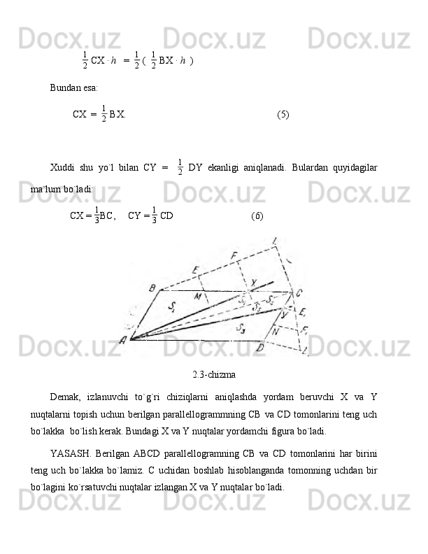               1
2  CX ∙   h    =   1
2  (   1
2  BX 	∙   h   )
Bundan esa:
         CX  =   1
2  BX.                                                              (5)
Xuddi   shu   yo`l   bilan   CY   =     1
2   DY   ekanligi   aniqlanadi.   Bulardan   quyidagilar
ma`lum bo`ladi:
        CX =  1
3 BC,     CY =  1
3  CD                                (6)
2.3-chizma
Demak,   izlanuvchi   to`g`ri   chiziqlarni   aniqlashda   yordam   beruvchi   X   va   Y
nuqtalarni topish uchun berilgan parallellogrammning CB va CD tomonlarini teng uch
bo`lakka  bo`lish kerak. Bundagi X va Y nuqtalar yordamchi figura bo`ladi. 
YASASH.   Berilgan   ABCD   parallellogramning   CB   va   CD   tomonlarini   har   birini
teng   uch   bo`lakka   bo`lamiz.   C   uchidan   boshlab   hisoblanganda   tomonning   uchdan   bir
bo`lagini ko`rsatuvchi nuqtalar izlangan X va Y nuqtalar bo`ladi. 