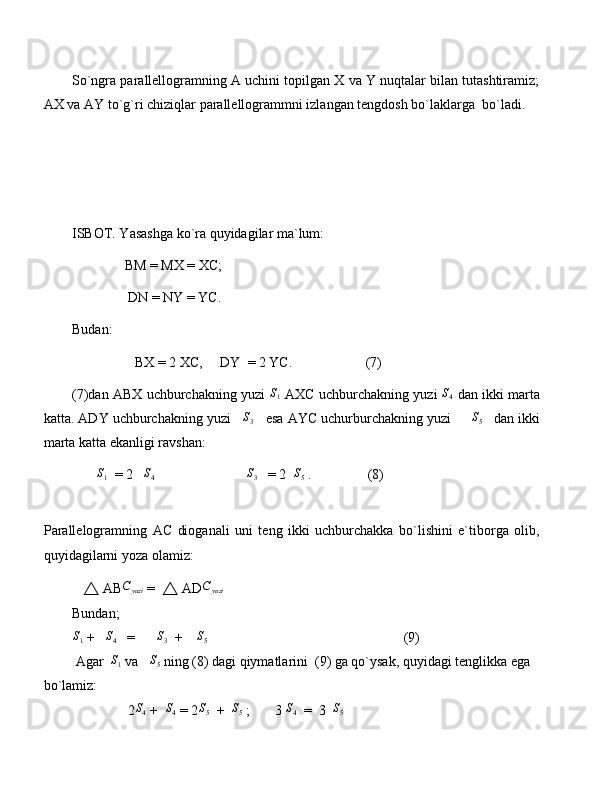 So`ngra parallellogramning A uchini topilgan X va Y nuqtalar bilan tutashtiramiz;
AX va AY to`g`ri chiziqlar parallellogrammni izlangan tengdosh bo`laklarga  bo`ladi.
ISBOT. Yasashga ko`ra quyidagilar ma`lum: 
               BM = MX = XC;
                DN = NY = YC.
Budan:
                  BX = 2 XC,     DY  = 2 YC.                     (7)
(7)dan ABX uchburchakning yuzi  S1  AXC uchburchakning yuzi  	S4  dan ikki marta
katta. ADY uchburchakning yuzi    S
3    esa AYC uchurburchakning yuzi     	
S5    dan ikki
marta katta ekanligi ravshan:
       	
S1   = 2   	S4                            S
3    = 2  	S5  .                (8)     
 
Parallelogramning   AC   dioganali   uni   teng   ikki   uchburchakka   bo`lishini   e`tiborga   olib,
quyidagilarni yoza olamiz:
    △  AB	
Cyuzi  =   △  AD C
yuzi   
Bundan;	
S1
 +   	S4    =       S
3   +    	S5                                                         (9)
 Agar  	
S1  va   	S5  ning (8) dagi qiymatlarini  (9) ga qo`ysak, quyidagi tenglikka ega 
bo`lamiz:
                2	
S4  +  	S4  = 2	S5   +  	S5  ;       3 	S4   =  3  	S5 