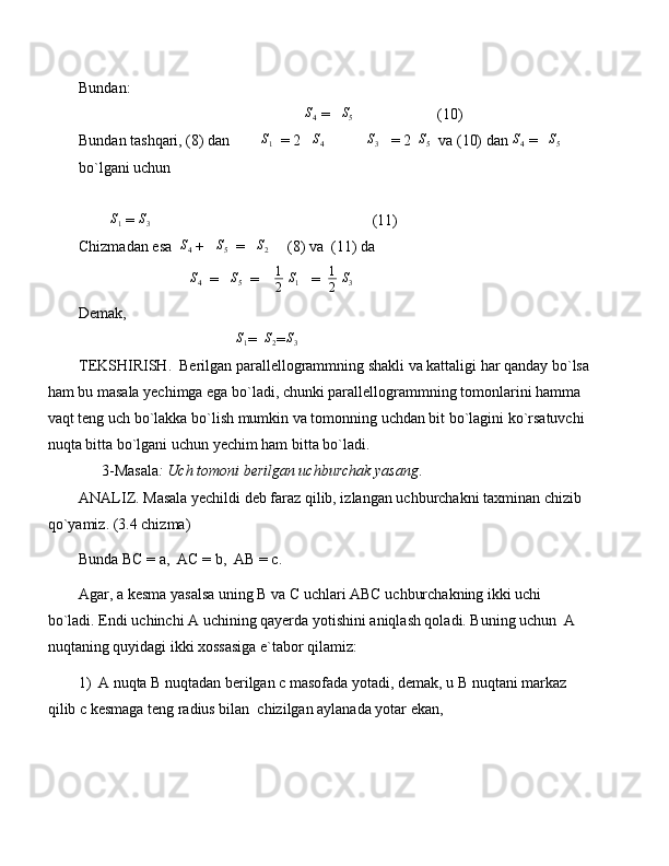 Bundan:
                                                            S
4  =    S
5                       (10)
Bundan tashqari, (8) dan        S1   = 2   	S4            	S3    = 2  	S5   va (10) dan 	S4  =   	S5   
bo`lgani uchun 
        	
S1  =  S
3                                                           (11)
Chizmadan esa  	
S4  +   	S5   =   	S2      (8) va  (11) da 
                              S
4   =    S
5   =     1
2  	
S1    =   1
2   S
3    
Demak, 
                                         	
S1 =   S
2 = S
3          
TEKSHIRISH.  Berilgan parallellogrammning shakli va kattaligi har qanday bo`lsa
ham bu masala yechimga ega bo`ladi, chunki parallellogrammning tomonlarini hamma 
vaqt teng uch bo`lakka bo`lish mumkin va tomonning uchdan bit bo`lagini ko`rsatuvchi 
nuqta bitta bo`lgani uchun yechim ham bitta bo`ladi.
      3-Masala : Uch tomoni berilgan uchburchak yasang .
ANALIZ. Masala yechildi deb faraz qilib, izlangan uchburchakni taxminan chizib 
qo`yamiz. (3.4 chizma) 
Bunda BC = a,  AC = b,  AB = c.
Agar, a kesma yasalsa uning B va C uchlari ABC uchburchakning ikki uchi 
bo`ladi. Endi uchinchi A uchining qayerda yotishini aniqlash qoladi. Buning uchun  A 
nuqtaning quyidagi ikki xossasiga e`tabor qilamiz:
1) A nuqta B nuqtadan berilgan c masofada yotadi, demak, u B nuqtani markaz 
qilib c kesmaga teng radius bilan  chizilgan aylanada yotar ekan, 