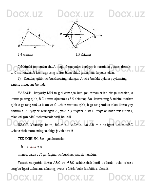 3.4-chizma                                                 3.5-chizma
2) Ikkinchi tomondan shu A nuqta C nuqtadan berilgan b masofada yotadi, demak, 
u  C markazdan b kesmaga teng radius bilan chizilgan aylanada yotar ekan,
3) Shunday qilib, uchburchakning izlangan A uchi bu ikki aylana yoylarining 
kesishish nuqtasi bo`ladi. 
YASASH.   Ixtiyoriy   MN   to`g`ri   chiziqda   berilgan   tomonlardan   biriga   masalan,   a
kesmaga teng qilib, BC kesma ajratamiz (3.5 chizma). Bu  kesmaning B uchini markaz
qilib c ga teng radius bilan va C uchini markaz qilib, b ga teng radius bilan ikkita yoy
chizamiz. Bu yoylar  kesishgan  A(  yoki  A1 ) nuqtani  B va C nuqtalar  bilan tutashtirsak,
talab etilgan ABC uchburchak hosil bo`ladi.
ISBOT.   Yasashga   ko`ra,   BC   =   a       AC=   b     va   AB   =   c   bo`lgani   uchun   ABC
uchburchak masalaning talabiga javob beradi.
TEKSHIRISH. Berilgan kesmalar 
    b – c  	
¿ a  ¿
b + c
munosabatda bo`lgandagina uchburchak yasash mumkin.
Yasash   natijasida   ikkita   ABC   va   A
1 BC   uchburchak   hosil   bo`lsada,   bular   o`zaro
teng bo`lgani uchun masalaning javobi sifatida bulardan bittasi olinadi. 