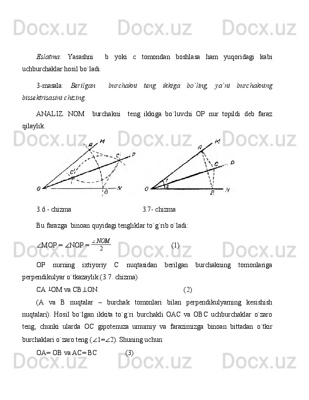 Eslatma:   Yasashni     b   yoki   c   tomondan   boshlasa   ham   yuqoridagi   kabi
uchburchaklar hosil bo`ladi.
3-masala:   Berilgan     burchakni   teng   ikkiga   bo`ling,   ya`ni   burchakning
bissektrisasini chizing.
ANALIZ.   NOM     burchakni     teng   ikkiga   bo`luvchi   OP   nur   topildi   deb   faraz
qilaylik.
3.6 - chizma      3.7- chizma
Bu farazga  binoan quyidagi tengliklar to`g`rib o`ladi:
∠ MOP =  ∠ NOP = ∠NOM
2                                   (1)
OP   nurning   ixtiyoriy   C   nuqtasidan   berilgan   burchakning   tomonlariga
perpendikulyar o`tkazaylik.(3.7. chizma)
CA 	
⊥ OM va CB ⊥ ON.                                                (2)
(A   va   B   nuqtalar   –   burchak   tomonlari   bilan   perpendikulyarning   kesishish
nuqtalari).   Hosil   bo`lgan   ikkita   to`g`ri   burchakli   OAC   va   OBC   uchburchaklar   o`zaro
teng,   chunki   ularda   OC   gipotenuza   umumiy   va   farazimizga   binoan   bittadan   o`tkir
burchaklari o`zaro teng ( ∠ 1= ∠ 2). Shuning uchun:
OA= OB va AC= BC                (3) 