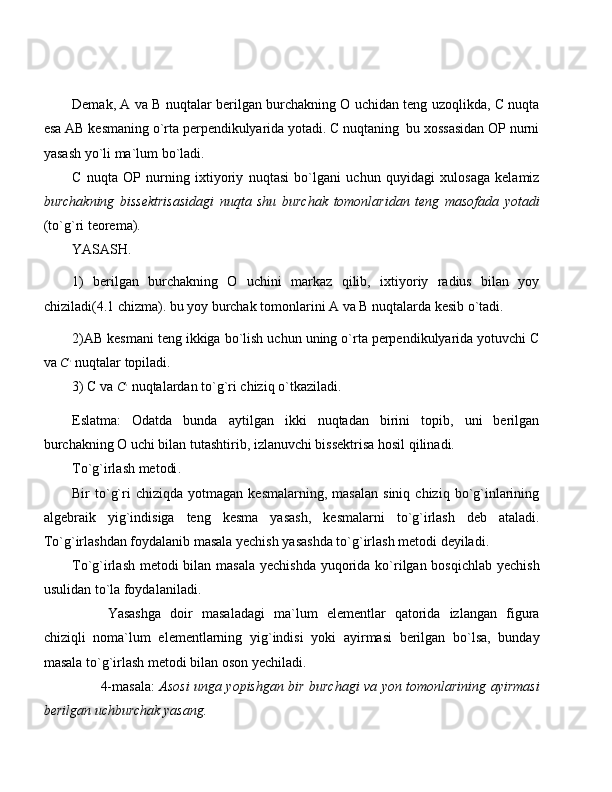 Demak, A va B nuqtalar berilgan burchakning O uchidan teng uzoqlikda, C nuqta
esa AB kesmaning o`rta perpendikulyarida yotadi. C nuqtaning  bu xossasidan OP nurni
yasash yo`li ma`lum bo`ladi.
C   nuqta   OP   nurning   ixtiyoriy   nuqtasi   bo`lgani   uchun   quyidagi   xulosaga   kelamiz
burchakning   bissektrisasidagi   nuqta   shu   burchak   tomonlaridan   teng   masofada   yotadi
(to`g`ri teorema).
YASASH. 
1)   berilgan   burchakning   O   uchini   markaz   qilib,   ixtiyoriy   radius   bilan   yoy
chiziladi(4.1 chizma). bu yoy burchak tomonlarini A va B nuqtalarda kesib o`tadi.
2) AB kesmani teng ikkiga bo`lish uchun uning o`rta perpendikulyarida yotuvchi C
va C,  nuqtalar topiladi.
3)  C va 	
C,  nuqtalardan to`g`ri chiziq o`tkaziladi.
Eslatma:   Odatda   bunda   aytilgan   ikki   nuqtadan   birini   topib,   uni   berilgan
burchakning O uchi bilan tutashtirib, izlanuvchi bissektrisa hosil qilinadi.
To`g`irlash metodi . 
Bir   to`g`ri   chiziqda   yotmagan   kesmalarning,   masalan   siniq   chiziq  bo`g`inlarining
algebrai k   yig`indisiga   teng   kesma   yasash,   ke smalarni   to`g`irlash   deb   ataladi.
To`g`irlashdan foydalanib masala yechish yasashda to`g`irlash metodi deyiladi.
To`g`irlash metodi bilan masala yechishda  yuqorida ko`rilgan bosqichlab yechish
usulidan to`la foydalaniladi.
Yasashga   doir   masaladagi   ma`lum   elementlar   qatorida   izlangan   figura
chiziqli   noma`lum   elementlarning   yig`indisi   yoki   ayirmasi   berilgan   bo`lsa,   bunday
masala to`g`irlash metodi bilan oson yechiladi.
4-masala:   Asosi unga yopishgan bir burchagi va yon tomonlarining ayirmasi
berilgan uchburchak yasang. 