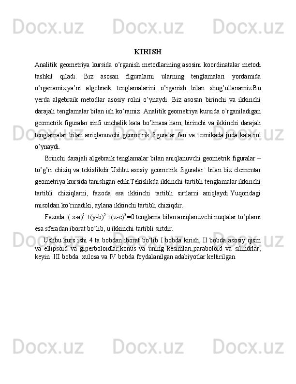 KIRISH
Analitik geometriya kursida o’rganish metodlarining asosini  koordinatalar  metodi
tashkil   qiladi.   Biz   asosan   figuralarni   ularning   tenglamalari   yordamida
o’rganamiz,ya’ni   algebraik   tenglamalarini   o’rganish   bilan   shug’ullanamiz.Bu
yerda   algebraik   metodlar   asosiy   rolni   o’ynaydi.   Biz   asosan   birinchi   va   ikkinchi
darajali tenglamalar bilan ish ko’ramiz. Analitik geometriya kursida o’rganiladigan
geometrik figuralar sinfi unchalik kata bo’lmasa ham, birinchi va ikkinchi darajali
tenglamalar bilan aniqlanuvchi geometrik figuralar fan va texnikada juda kata rol
o’ynaydi.
      Brinchi darajali algebraik tenglamalar bilan aniqlanuvchi geometrik figuralar –
to’g’ri chiziq va tekislikdir.Ushbu asosiy geometrik figuralar   bilan biz elementar
geometriya kursida tanishgan edik.Tekislikda ikkinchi tartibli tenglamalar ikkinchi
tartibli   chiziqlarni,   fazoda   esa   ikkinchi   tartibli   sirtlarni   aniqlaydi.Yuqoridagi
misoldan ko’rinadiki, aylana ikkinchi tartibli chiziqdir.
      Fazoda   ( x-a) 2
 +(y-b) 2
 +(z-c) 2 
=0 tenglama bilan aniqlanuvchi nuqtalar to’plami
esa sferadan iborat bo’lib, u ikkinchi tartibli sirtdir.
       Ushbu kurs ishi 4 ta bobdan iborat bo‘lib I bobda kirish, II bobda asosiy qism
va   ellipsoid   va   giperboloidlar,konus   va   uning   kesimlari,paraboloid   va   silindrlar,
keyin  III bobda  xulosa va IV bobda foydalanilgan adabiyotlar keltirilgan. 