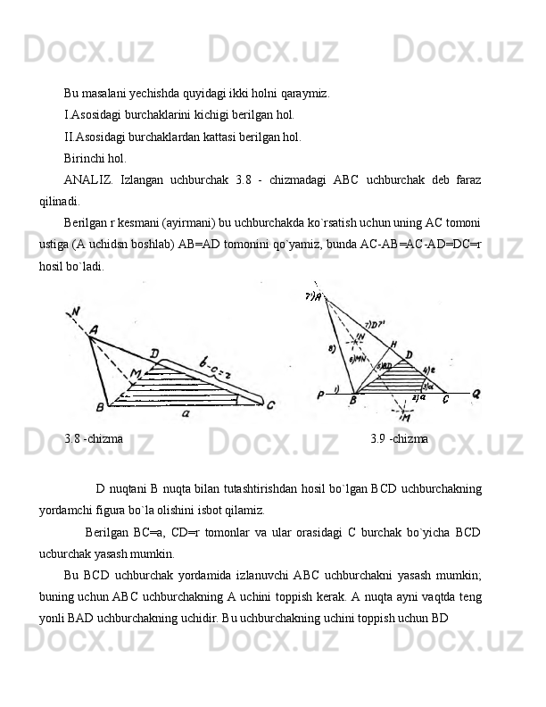 Bu masalani yechishda quyidagi ikki holni qaraymiz.
I. Asosidagi burchaklarini kichigi berilgan hol.
II. Asosidagi burchaklardan kattasi berilgan hol.
Birinchi hol.
ANALIZ.   Izlangan   uchburchak   3.8   -   chizmadagi   ABC   uchburchak   deb   faraz
qilinadi.
Berilgan r kesmani (ayirmani) bu uchburchakda ko`rsatish uchun uning AC tomoni
ustiga (A uchidsn boshlab) AB=AD tomonini qo`yamiz, bunda AC-AB=AC-AD=DC=r
hosil bo`ladi.
3.8 -chizma                                                                               3.9 -chizma
D nuqtani B nuqta bilan tutashtirishdan hosil bo`lgan BCD uchburchakning
yordamchi figura bo`la olishini isbot qilamiz.
Berilgan   BC=a,   CD=r   tomonlar   va   ular   orasidagi   C   burchak   bo`yicha   BCD
ucburchak yasash mumkin.
Bu   BCD   uchburchak   yordamida   izlanuvchi   ABC   uchburchakni   yasash   mumkin;
buning uchun ABC uchburchakning A uchini toppish kerak. A nuqta ayni vaqtda teng
yonli BAD uchburchakning uchidir. Bu uchburchakning uchini toppish uchun BD  