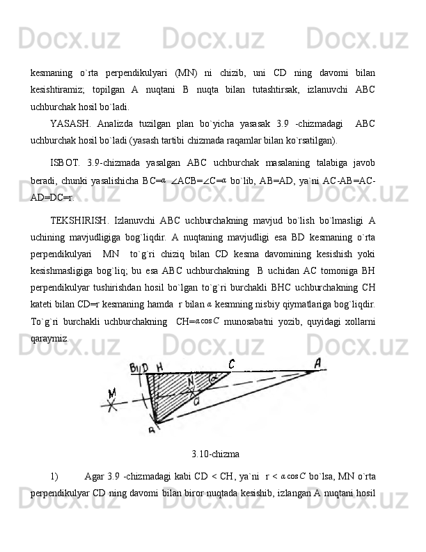 kesmaning   o`rta   perpendikulyari   (MN)   ni   chizib,   uni   CD   ning   davomi   bilan
kesishtiramiz;   topilgan   A   nuqtani   B   nuqta   bilan   tutashtirsak,   izlanuvchi   ABC
uchburchak hosil bo`ladi.
YASASH.   Analizda   tuzilgan   plan   bo`yicha   yasasak   3.9   -chizmadagi     ABC
uchburchak hosil bo`ladi (yasash tartibi chizmada raqamlar bilan ko`rsatilgan).
ISBOT.   3.9-chizmada   yasalgan   ABC   uchburchak   masalaning   talabiga   javob
beradi,   chunki   yasalishicha   BC=α   ∠ ACB= ∠ C= α
  bo`lib,   AB=AD,   ya`ni   AC-AB=AC-
AD=DC=r.
TEKSHIRISH.   Izlanuvchi   ABC   uchburchakning   mavjud   bo`lish   bo`lmasligi   A
uchining   mavjudligiga   bog`liqdir.   A   nuqtaning   mavjudligi   esa   BD   kesmaning   o`rta
perpendikulyari     MN     to`g`ri   chiziq   bilan   CD   kesma   davomining   kesishish   yoki
kesishmasligiga   bog`liq;   bu   esa   ABC   uchburchakning     B   uchidan   AC   tomoniga   BH
perpendikulyar   tushirishdan   hosil   bo`lgan   to`g`ri   burchakli   BHC   uchburchakning   CH
kateti bilan CD=r kesmaning hamda  r bilan 	
α  kesmning nisbiy qiymatlariga bog`liqdir.
To`g`ri   burchakli   uchburchakning     CH=	
αcos	C   munosabatni   yozib,   quyidagi   xollarni
qaraymiz.
                                                          3.10-chizma
1) Agar 3.9 -chizmadagi  kabi CD < CH, ya`ni   r <  	
αcos	C   bo`lsa, MN o`rta
perpendikulyar CD ning davomi bilan biror nuqtada kesishib, izlangan A nuqtani hosil 