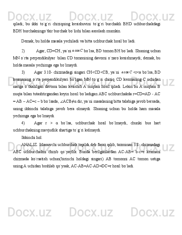 qiladi;   bu   ikki   to`g`ri   chiziqning   kesishuvini   to`g`ri   burchakli   BHD   uchburchakdagi
BDH burchakningo`tkir burchak bo`lishi bilan asoslash mumkin.
Demak, bu holda masala yechiladi va bitta uchburchak hosil bo`ladi.
2) Agar, CD=CH, ya`ni αcos	C  bo`lsa, BD tomon BH bo`ladi. Shuning uchun
MN o`rta perpendikulyar  bilan CD tomonining davomi o`zaro kesishmaydi; demak, bu
holda masala yechimga ega bo`lmaydi.
3) Agar 3.10- chizmadagi singari CH<CD<CB, ya`ni   	
αcos	C  <r<a bo`lsa, BD
kesmaning   o`rta   perpendikulyari   bo`lgan   MN   to`g`ri   chiziq   CD   kesmaning   C   uchidan
nariga o`tkazilgan davomi bilan kesishib A nuqtani hosil qiladi. Lekin bu A nuqtani B
nuqta bilan tutashtirgandan keyin hosil bo`ladigan ABC uchburchakda r=CD=AD - AC
= AB – AC=c – b bo`lsada,  ∠ ACB≠α dir, ya`ni masalaning bitta talabiga javob bersada,
uning   ikkinchi   talabiga   javob   bera   olmaydi.   Shuning   uchun   bu   holda   ham   masala
yechimga ega bo`lmaydi.
4) Agar   r   >   α   bo`lsa,   uchburchak   hosil   bo`lmaydi,   chunki   bus   hart
uchburchakning mavjudlik shartiga to`g`ri kelmaydi.
Ikkinchi hol.
ANALIZ. Izlanuvchi uchburchak topildi deb faraz qilib, taxminan 3.8- chizmadagi
ABC   uchburchakni   chizib   qo`yaylik.   Bunda   berilganlardan   AC-AB=   b-c=r   kesmani
chizmada   ko`rsatish   uchun(birinchi   holdagi   singari)   AB   tomonni   AC   tomon   ustiga
uning A uchidan boshlab qo`ysak, AC-AB=AC-AD=DC=r hosil bo`ladi. 