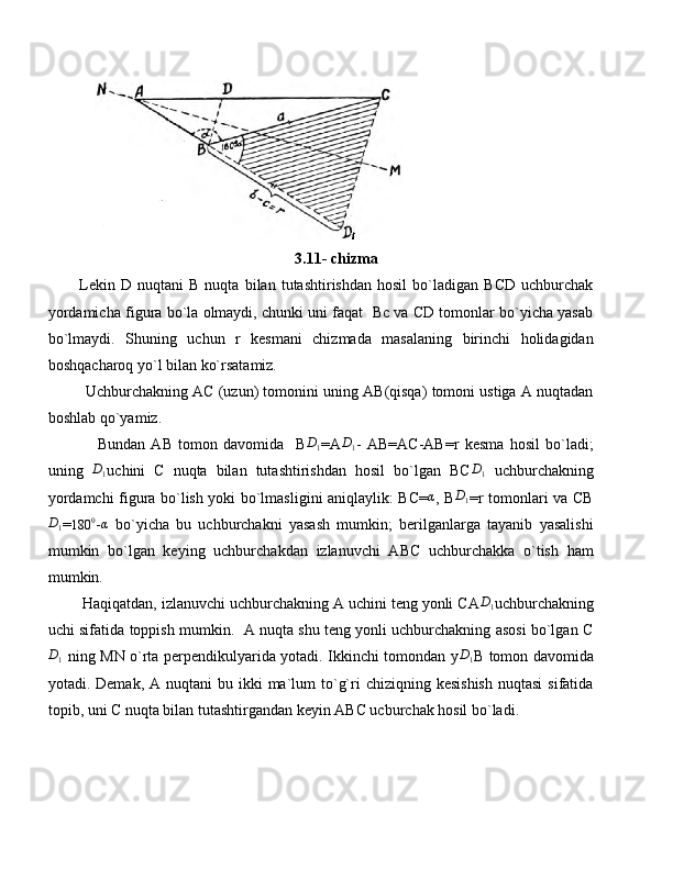     
3.11- chizma
Lekin   D   nuqtani   B   nuqta   bilan   tutashtirishdan   hosil   bo`ladigan   BCD   uchburchak
yordamicha figura bo`la olmaydi, chunki uni faqat  Bc va CD tomonlar bo`yicha yasab
bo`lmaydi.   Shuning   uchun   r   kesmani   chizmada   masalaning   birinchi   holidagidan
boshqacharoq yo`l bilan ko`rsatamiz.
Uchburchakning AC (uzun) tomonini uning AB(qisqa) tomoni ustiga A nuqtadan
boshlab qo`yamiz.
Bundan   AB   tomon   davomida     BD1 =A	D1 -   AB=AC-AB=r   kesma   hosil   bo`ladi;
uning   D
1 uchini   C   nuqta   bilan   tutashtirishdan   hosil   bo`lgan   BC	
D1   uchburchakning
yordamchi figura bo`lish yoki bo`lmasligini aniqlaylik: BC=	
α , B	D1 =r tomonlari va CB
D
1 =	
180	0 - α
  bo`yicha   bu   uchburchakni   yasash   mumkin;   berilganlarga   tayanib   yasalishi
mumkin   bo`lgan   keying   uchburchakdan   izlanuvchi   ABC   uchburchakka   o`tish   ham
mumkin.
Haqiqatdan, izlanuvchi uchburchakning A uchini teng yonli CA	
D1 uchburchakning
uchi sifatida toppish mumkin.   A nuqta shu teng yonli uchburchakning asosi bo`lgan C	
D1
  ning MN o`rta perpendikulyarida yotadi. Ikkinchi tomondan y	D1 B tomon davomida
yotadi. Demak,  A  nuqtani  bu  ikki  ma`lum  to`g`ri  chiziqning  kesishish   nuqtasi   sifatida
topib, uni C nuqta bilan tutashtirgandan keyin ABC ucburchak hosil bo`ladi.
  