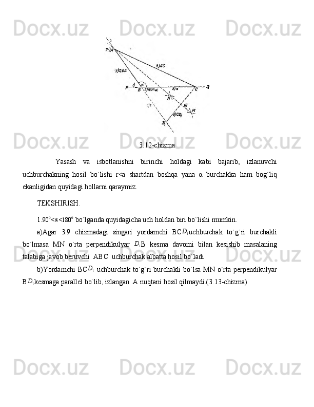 3.12-chizma
Yasash   va   isbotlanishni   birinchi   holdagi   kabi   bajarib,   izlanuvchi
uchburchakning   hosil   bo`lishi   r<a   shartdan   boshqa   yana   α   burchakka   ham   bog`liq
ekanligidan quyidagi hollarni qaraymiz.
TEKSHIRISH.
1.
90 0
<α <	180	0  bo`lganda quyidagicha uch holdan biri bo`lishi mumkin.
a) Agar   3.9   chizmadagi   singari   yordamchi   BC	
D1 uchburchak   to`g`ri   burchakli
bo`lmasa   MN   o`rta   perpendikulyar  	
D1 B   kesma   davomi   bilan   kesishib   masalaning
talabiga javob beruvchi  ABC  uchburchak albatta hosil bo`ladi
b) Yordamchi  BC	
D1   uchburchak to`g`ri  burchakli bo`lsa MN o`rta perpendikulyar
B	
D1 kesmaga parallel bo`lib, izlangan  A nuqtani hosil qilmaydi.(3.13-chizma) 