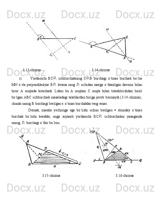     3.13-chizma                                                       3.14-chizma
c) Yordamchi   BCD1   uchburchakning   C	D1 B   burchagi   o`tmas   burchak   bo`lsa
MN o`rta perpendikulyar  B	
D1   kesma ning   D
1   uchidan nariga o`tkazilgan davomi bilan
biror   A   nuqtada   kesishadi.   Lekin   bu   A   nuqtani   C   nuqta   bilan   tutashtirishdan   hosil
bo`lgan ABC uchburchak masaladagi talablardan biriga javob bermaydi.(3.14-chizma),
chunki uning B burchagi berilgan 	
α  o`tmas burchakka teng emas.
Demak,   masala   yechimga   ega   bo`lishi   uchun   berilgan  	
α   shunday   o`tmas
burchak   bo`lishi   kerakki,   unga   suyanib   yordamchi   BC	
D1   uchburchakni   yasaganda
uning,  D
1  burchagi o`tkir bo`lsin.
                         3.15-chizma                                                            3.16-chizma 