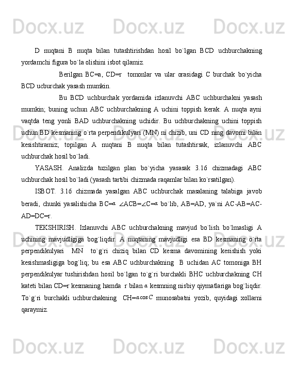 D   nuqtani   B   nuqta   bilan   tutashtirishdan   hosil   bo`lgan   BCD   uchburchakning
yordamchi figura bo`la olishini isbot qilamiz.
Berilgan   BC=a,   CD=r     tomonlar   va   ular   orasidagi   C   burchak   bo`yicha
BCD ucburchak yasash mumkin.
Bu   BCD   uchburchak   yordamida   izlanuvchi   ABC   uchburchakni   yasash
mumkin;   buning   uchun   ABC   uchburchakning   A   uchini   toppish   kerak.   A   nuqta   ayni
vaqtda   teng   yonli   BAD   uchburchakning   uchidir.   Bu   uchburchakning   uchini   toppish
uchun BD kesmaning o`rta perpendikulyari (MN) ni chizib, uni CD ning davomi bilan
kesishtiramiz;   topilgan   A   nuqtani   B   nuqta   bilan   tutashtirsak,   izlanuvchi   ABC
uchburchak hosil bo`ladi.
YASASH.   Analizda   tuzilgan   plan   bo`yicha   yasasak   3.16   chizmadagi   ABC
uchburchak hosil bo`ladi (yasash tartibi chizmada raqamlar bilan ko`rsatilgan).
ISBOT.   3.16   chizmada   yasalgan   ABC   uchburchak   masalaning   talabiga   javob
beradi,   chunki   yasalishicha   BC=α   ∠ ACB= ∠ C=	α   bo`lib,   AB=AD,   ya`ni   AC-AB=AC-
AD=DC=r.
TEKSHIRISH.   Izlanuvchi   ABC   uchburchakning   mavjud   bo`lish   bo`lmasligi   A
uchining   mavjudligiga   bog`liqdir.   A   nuqtaning   mavjudligi   esa   BD   kesmaning   o`rta
perpendikulyari     MN     to`g`ri   chiziq   bilan   CD   kesma   davomining   kesishish   yoki
kesishmasligiga   bog`liq;   bu   esa   ABC   uchburchakning     B   uchidan   AC   tomoniga   BH
perpendikulyar   tushirishdan   hosil   bo`lgan   to`g`ri   burchakli   BHC   uchburchakning   CH
kateti bilan CD=r kesmaning hamda  r bilan 	
α  kesmning nisbiy qiymatlariga bog`liqdir.
To`g`ri   burchakli   uchburchakning     CH=	
αcos	C   munosabatni   yozib,   quyidagi   xollarni
qaraymiz.
  