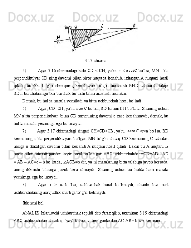 3.17-chizma
5) Agar 3.16 chizmadagi kabi CD < CH, ya`ni   r <  αcos	C   bo`lsa, MN o`rta
perpendikulyar CD ning davomi bilan biror nuqtada kesishib, izlangan A nuqtani hosil
qiladi;   bu   ikki   to`g`ri   chiziqning   kesishuvini   to`g`ri   burchakli   BHD   uchburchakdagi
BDH burchakningo`tkir burchak bo`lishi bilan asoslash mumkin.
Demak, bu holda masala yechiladi va bitta uchburchak hosil bo`ladi.
6) Agar, CD=CH, ya`ni 	
αcos	C  bo`lsa, BD tomon BH bo`ladi. Shuning uchun
MN o`rta perpendikulyar  bilan CD tomonining davomi o`zaro kesishmaydi; demak, bu
holda masala yechimga ega bo`lmaydi.
7)  Agar 3.17 chizmadagi singari CH<CD<CB, ya`ni   	
αcos	C  <r<a bo`lsa, BD
kesmaning   o`rta   perpendikulyari   bo`lgan   MN   to`g`ri   chiziq   CD   kesmaning   C   uchidan
nariga o`tkazilgan davomi bilan kesishib A nuqtani hosil qiladi. Lekin bu A nuqtani B
nuqta bilan tutashtirgandan keyin hosil bo`ladigan ABC uchburchakda r=CD=AD - AC
= AB – AC=c – b bo`lsada,  ∠ ACB≠α dir, ya`ni masalaning bitta talabiga javob bersada,
uning   ikkinchi   talabiga   javob   bera   olmaydi.   Shuning   uchun   bu   holda   ham   masala
yechimga ega bo`lmaydi.
8) Agar   r   >   α   bo`lsa,   uchburchak   hosil   bo`lmaydi,   chunki   bus   hart
uchburchakning mavjudlik shartiga to`g`ri kelmaydi.
Ikkinchi hol.
ANALIZ. Izlanuvchi uchburchak topildi deb faraz qilib, taxminan 3.15 chizmadagi
ABC uchburchakni chizib qo`yaylik. Bunda berilganlardan AC-AB= b-c=r kesmani  