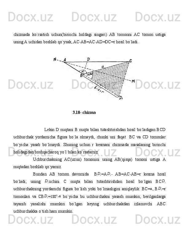 chizmada   ko`rsatish   uchun(birinchi   holdagi   singari)   AB   tomonni   AC   tomon   ustiga
uning A uchidan boshlab qo`ysak, AC-AB=AC-AD=DC=r hosil bo`ladi.
                 
                                               3.18- chizma
 
                   Lekin D nuqtani  B nuqta bilan tutashtirishdan hosil  bo`ladigan BCD
uchburchak   yordamicha   figura   bo`la   olmaydi,   chunki   uni   faqat     BC   va   CD   tomonlar
bo`yicha   yasab   bo`lmaydi.   Shuning   uchun   r   kesmani   chizmada   masalaning   birinchi
holidagidan boshqacharoq yo`l bilan ko`rsatamiz.
Uchburchakning   AC(uzun)   tomonini   uning   AB(qisqa)   tomoni   ustiga   A
nuqtadan boshlab qo`yamiz.
Bundan   AB   tomon   davomida     BD1 =A	D1 -   AB=AC-AB=r   kesma   hosil
bo`ladi;   uning   D
1 uchini   C   nuqta   bilan   tutashtirishdan   hosil   bo`lgan   BC D
1
uchburchakning   yordamchi   figura   bo`lish   yoki   bo`lmasligini   aniqlaylik:   BC=	
α ,   B	D1 =r
tomonlari   va   CB	
D1 =	180	0 -α   bo`yicha   bu   uchburchakni   yasash   mumkin;   berilganlarga
tayanib   yasalishi   mumkin   bo`lgan   keying   uchburchakdan   izlanuvchi   ABC
uchburchakka o`tish ham mumkin. 