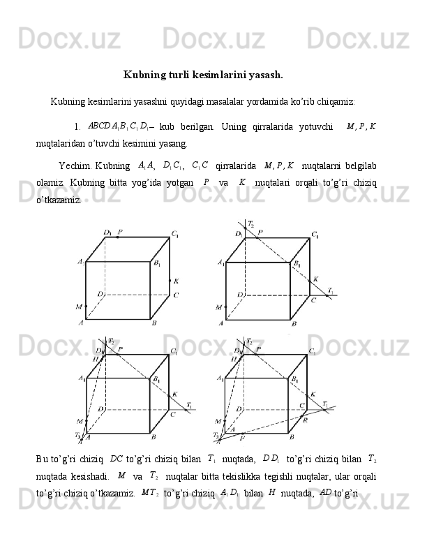 Kubning turli kesimlarini yasash.
      Kubning kesimlarini yasashni quyidagi masalalar yordamida ko’rib chiqamiz:
            1.  ABCD	A1B1C1D1 –   kub   berilgan.   Uning   qirralarida   yotuvchi    	M	,P,K
nuqtalaridan o’tuvchi kesimini yasang.
            Yechim.   Kubning    	
A1A ,    	D1C1 ,    	C1C     qirralarida    	M	,P,K     nuqtalarni   belgilab
olamiz.   Kubning   bitta   yog’ida   yotgan    	
P     va     K
    nuqtalari   orqali   to’g’ri   chiziq
o’tkazamiz.
Bu to’g’ri chiziq   	
DC   to’g’ri chiziq bilan   	T1    nuqtada,   	D	D1    to’g’ri chiziq bilan   	T2
nuqtada   kesishadi.     M
    va     T
2     nuqtalar   bitta   tekislikka   tegishli   nuqtalar,   ular   orqali
to’g’ri chiziq o’tkazamiz.  	
M	T2   to’g’ri chiziq  	A1D1   bilan  	H   nuqtada,  	AD  to’g’ri  