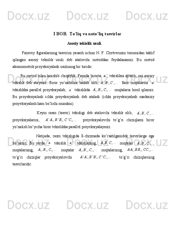 I BOB.   To’liq va noto’liq tasvirlar
Asosiy tekislik usuli.
  Fazoviy figuralarning tasvirini  yasash uchun N. F. Chetveruxin tomonidan taklif
qilingan   asosiy   tekislik   usuli   deb   ataluvchi   metoddan   foydalanamiz.   Bu   metod
aksonometrik proyeksiyalash usulining bir turidir. 
Bu metod bilan tanishib chiqaylik. Fazoda birorta   α'    tekislikni ajratib, uni asosiy
tekislik   deb   ataymiz.   Biror   yo’nalishni   tanlab   olib,  	
A',B',C',…     fazo   nuqtalarini    	α'
tekislikka parallel  proyeksiyalab,    
α '
   tekislikda    A
1'
, B
1'
, C
1'
, …
   nuqtalarni  hosil  qilamiz.
Bu   proyeksiyalash   ichki   proyeksiyalash   deb   ataladi   (ichki   proyeksiyalash   markaziy
proyeksiyalash ham bo’lishi mumkin). 
                Keyin   rasm   (tasvir)   tekisligi   deb   ataluvchi   tekislik   olib,    
A '
, B '
, C '
, …
proyeksiyalarini,    	
A'A1',B'B1',C'C1',…     proyeksiyalovchi   to’g’ri   chiziqlarni   biror
yo’nalish bo’yicha biror tekislikka parallel proyeksiyalaymiz.
                Natijada,   rasm   tekisligida   8-chizmada   ko’rsatilganidek   tasvirlarga   ega
bo’lamiz.   Bu   yerda     α
    tekislik     α '
    tekislikning,     A , B , C , …
    nuqtalar    	
A',B',C',…
nuqtalarning,    	
A1,B1,C1,…     nuqtalar     A
1'
, B
1'
, C
1'
, …
    nuqtalarning,    	AA1,BB1,CC1,…
to’g’ri   chiziqlar   proyeksiyalovchi     A ' A
1'
, B ' B
1'
, C ' C
1'
, …
    to’g’ri   chiziqlarning
tasvirlaridir. 