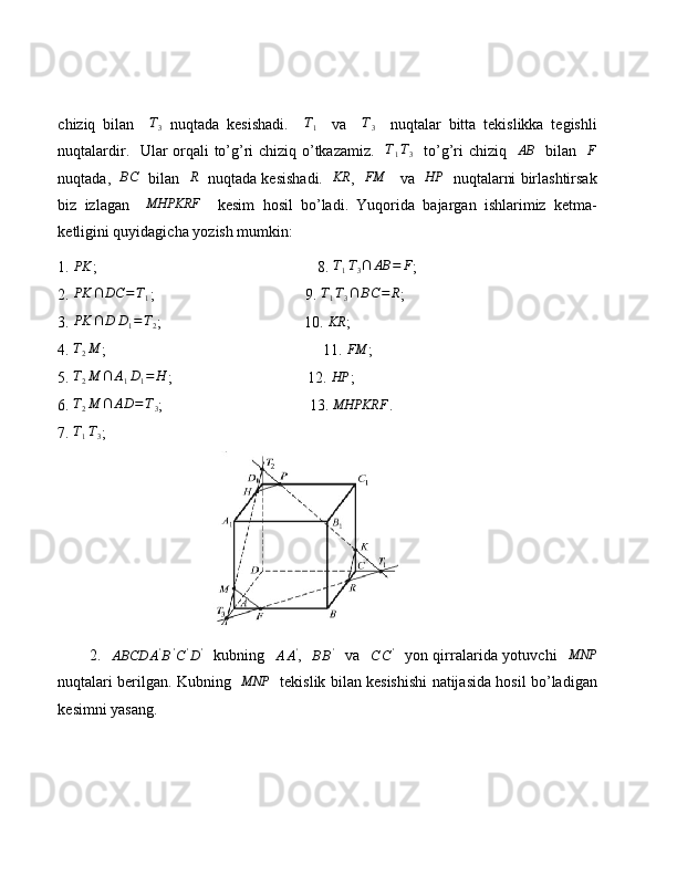 chiziq   bilan     T
3   nuqtada   kesishadi.     T
1     va     T
3     nuqtalar   bitta   tekislikka   tegishli
nuqtalardir.   Ular orqali to’g’ri chiziq o’tkazamiz.   T1T3    to’g’ri chiziq   	AB    bilan   	F
nuqtada,   	
BC    bilan   	R    nuqtada kesishadi.    KR
,    FM
    va    HP
   nuqtalarni birlashtirsak
biz   izlagan    	
MHPKRF     kesim   hosil   bo’ladi.   Yuqorida   bajargan   ishlarimiz   ketma-
ketligini quyidagicha yozish mumkin:
1. 	
PK ;                                                         8. 	T1T3∩	AB	=	F ;
2.  PK ∩ DC = T
1 ;                                       9. 	
T1T3∩	BC	=	R ;
3. 	
PK	∩	D	D1=T2 ;                                     10. 	KR ;
4.  T
2 M
;                                                        11.  FM
;
5. 	
T2M	∩	A1D1=	H ;                                   12. 	HP ;
6. 	
T2M	∩	AD	=T3 ;                                      13.  MHPKRF
.
7. 	
T1T3 ;                      
                                        
           2.   	
ABCD	A'B'C'D'    kubning   	AA' ,   	BB'    va   	C	C'    yon qirralarida yotuvchi    MNP
nuqtalari berilgan. Kubning   	
MNP    tekislik bilan kesishishi natijasida hosil bo’ladigan
kesimni yasang.
       