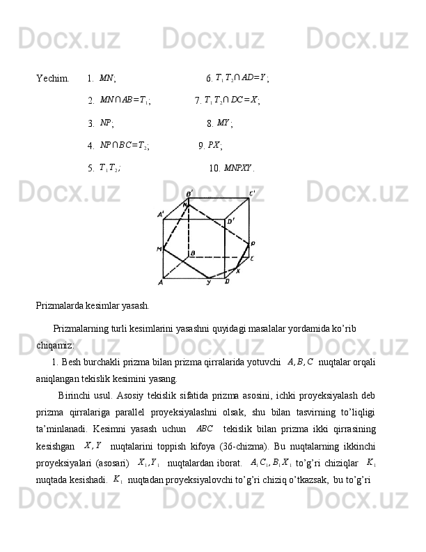 Yechim.       1.   MN
;                                     6.  T
1 T
2 ∩ AD = Y
;
                     2.  MN	∩	AB	=T1 ;                  7. 	T1T2∩	DC	=	X ;
                     3.   NP
;                                      8. 	
MY ;
                     4.  	
NP	∩	BC	=T2 ;                    9. 	PX ;
                     5.   T
1 T
2 ;
                                    10. 	
MNPXY .
Prizmalarda kesimlar yasash.
        Prizmalarning turli kesimlarini yasashni quyidagi masalalar yordamida ko’rib 
chiqamiz:
      1. Besh burchakli prizma bilan prizma qirralarida yotuvchi   A , B , C
  nuqtalar orqali
aniqlangan tekislik kesimini yasang.
            Birinchi   usul.   Asosiy   tekislik   sifatida   prizma   asosini,   ichki   proyeksiyalash   deb
prizma   qirralariga   parallel   proyeksiyalashni   olsak,   shu   bilan   tasvirning   to’liqligi
ta’minlanadi.   Kesimni   yasash   uchun     ABC
    tekislik   bilan   prizma   ikki   qirrasining
kesishgan    	
X	,Y     nuqtalarini   toppish   kifoya   (36-chizma).   Bu   nuqtalarning   ikkinchi
proyeksiyalari   (asosari)     X
1 , Y
1     nuqtalardan   iborat.     A
1 C
1 , B
1 X
1   to’g’ri   chiziqlar     K
1
nuqtada kesishadi.  	
K1   nuqtadan proyeksiyalovchi to’g’ri chiziq o’tkazsak,  bu to’g’ri  