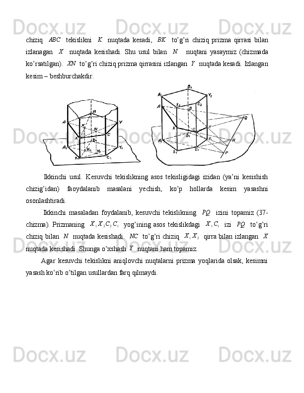 chiziq    ABC     tekislikni    	K     nuqtada   kesadi,    	BK     to’g’ri   chiziq   prizma   qirrasi   bilan
izlanagan     X
    nuqtada   kesishadi.   Shu   usul   bilan     N
      nuqtani   yasaymiz   (chizmada
ko’rsatilgan).  	
XN   to’g’ri chiziq prizma qirrasini izlangan  	Y   nuqtada kesadi. Izlangan
kesim – beshburchakdir.
            Ikkinchi   usul.   Kesuvchi   tekislikning   asos   tekisligidagi   izidan   (ya’ni   kesishish
chizig’idan)   faoydalanib   masalani   yechish,   ko’p   hollarda   kesim   yasashni
osonlashtiradi.
            Ikkinchi   masaladan   foydalanib,   kesuvchi   tekislikning     PQ
    izini   topamiz   (37-
chizma).   Prizmaning    	
X1X2C2C1     yog’ining   asos   tekislikdagi    	X1C1     izi    	PQ     to’g’ri
chiziq bilan    N
   nuqtada kesishadi.   	
NC    to’g’ri chiziq    X
1 X
2    qirra bilan izlangan    X
nuqtada kesishadi. Shunga o’xshash  
Y   nuqtani ham topamiz.
            Agar   kesuvchi   tekislikni   aniqlovchi   nuqtalarni   prizma   yoqlarida   olsak,   kesimni
yasash ko’rib o’tilgan usullardan farq qilmaydi. 