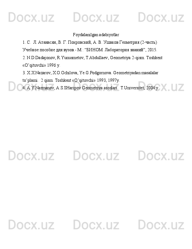 Foydalanilgan   adabiyotlar
1. С.  Л. Атанасян, В. Г. Покровский, А. В. Ушаков Геометрия (2-часть) 
Учебное пособие для вузов.- М.: “БИНОМ. Лаборатория знаний”, 2015. 
2.  N . D . Dadajonov ,  R . Yunusmetov ,  T . Abdullaev ,  Geometriya  2- qism .  Toshkent  
« O ’ qituvchi » 1996  y .
3.  X . X . Nazarov ,  X . O . Ochilova ,  Ye . G . Podgornova .  Geometriyadan   masalalar  
to ’ plami .  2  qism .  Toshkent  « O ’ qituvchi » 1993, 1997 y .
4.  A . Y . Narmanov ,  A . S . SHaripov   Geometriya   asoslari .   T.Universitet, 2004 y. 