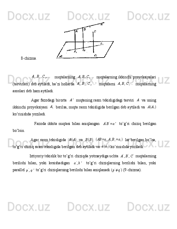 8-chizma.                   
                A
1 , B
1 , C
1 , …
     nuqtalarning    A , B , C , …
   nuqtalarning ikkinchi proyeksiyalari
(tasvirlari) deb aytiladi, ba’zi hollarda  A1,B1,C1,…    nuqtalarni  	A,B,C	,…   nuqtalarning
asoslari deb ham aytiladi.
               Agar fazodagi birorta   	
A'    nuqtaning rasm tekisligidagi tasviri   	A    va uning
ikkinchi proyeksiyasi    A
1    berilsa, nuqta rasm tekisligida berilgan deb aytiladi va    A ( A
1 )
ko’rinishda yoziladi.
                Fazoda   ikkita   nuqtasi   bilan   aniqlangan    	
A'B'=a'     to’g’ri   chiziq   berilgan
bo’lsin.
               Agar rasm tekisligida    A ( A )
   va    B ( B )
    ( AB = a , A
1 B
1 = a
1 )
   lar berilgan bo’lsa,
to’g’ri chiziq rasm tekisligida berilgan deb aytiladi va  	
a(a1)  ko’rinishda yoziladi.
        Ixtiyoriy tekislik bir to’g’ri chiziqda yotmaydiga uchta  	
A',B',C'   nuqtalarning
berilishi   bilan,   yoki   kesishadigan    	
a',b'     to’g’ri   chiziqlarning   berilishi   bilan,   yoki
parallel 	
p',q'   to’g’ri chiziqlarning berilishi bilan aniqlanadi  ( p '
≠ q '
)
 (9-chizma). 