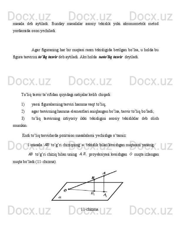 masala   deb   aytiladi.   Bunday   masalalar   asosiy   tekislik   yoki   aksonometrik   metod
yordamida oson yechiladi.
               Agar figuraning har bir nuqtasi rasm tekisligida berilgan bo’lsa, u holda bu
figura tasvirini  to’liq tasvir   deb aytiladi. Aks holda   noto’liq tasvir    deyiladi.
        
To’liq tasvir ta’rifidan quyidagi natijalar kelib chiqadi:
1) yassi figuralarning tasviri hamma vaqt to’liq;
2) agar tasvirning hamma elementlari aniqlangan bo’lsa, tasvir to’liq bo’ladi;
3) to’liq   tasvirning   ixtiyoriy   ikki   tekisligini   asosiy   tekisliklar   deb   olish
mumkin.
 Endi to’liq tasvirlarda pozitsion masalalarni yechishga o’tamiz:
      1-masala. AB   to’g’ri chiziqning  	α   tekislik bilan kesishgan nuqtasini yasang.
       AB
  to’g’ri chiziq bilan uning  
A1B1   proyeksiyasi kesishgan   O
  nuqta izlangan
nuqta bo’ladi (11-chizma).
11-chizma. 