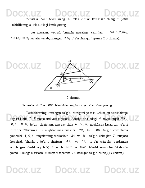             2-masala.  ABC     tekislikning    	α     tekislik   bilan   kesishgan   chizig’ini   (	ABC
  tekislikning   α
  tekislikdagi izini) yasang.
            Bu   masalani   yechish   birinchi   masalaga   keltiriladi.    	
AB	∩	A1B1=O1 ,
AC ∩ A
1 C
1 = O
2  nuqtalar yasab, izlangan  	
O1O2  to’g’ri chiziqni topamiz (12-chizma).
12-chizma.
      3-masala. 	
ABC  va  	MNP   tekisliklarning kesishgan chizig’ini yasang.
            Tekisliklarning   kesishgan   to’g’ri   chizig’ini   yasash   uchun   bu   tekisliklarga
tegishi ikkita  	
T ,  	R   nuqtalarni yasash yetarli. Asosiy tekislikdagi  	A1   nuqta orqali  	B1C1 ,
M
1 P
1 ,   	
M	1N1    to’g’ri chiziqlarni mos ravishda    4
1 ,    5
1 ,    6
1    nuqtalarda kesadigan to’g’ri
chiziqni   o’tkazamiz.   Bu   nuqtalar   mos   ravishda    	
BC ,    	MP ,    	MN     to’g’ri   chiziqlarda
yotuvchi     4,   5,   6     nuqtalarning   asoslaridir.     A 4
    va    	
56       to’g’ri   chiziqlar     T
    nuqtada
kesishadi   (chunki   u   to’g’ri   chiziqlar    	
AA1     va    	661     to’g’ri   chiziqlar   yordamida
aniqlangan tekislikda yotadi).    T
   nuqta    ABC
    va    MNP
    tekisliklarning har ikkalasida
yotadi. Shunga o’xshash  	
R   nuqtani topamiz.  	TR   izlangan to’g’ri chiziq (13-chizma). 