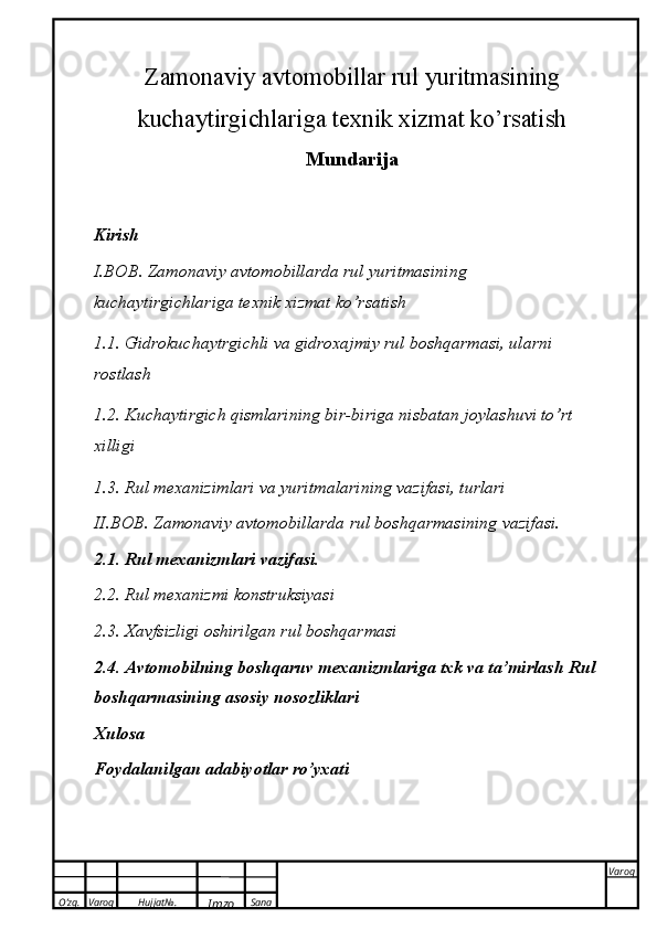 O’zg. Varoq Hujjat№.
Imzo Sana Varoq
 Zamonaviy avtomobillar rul yuritmasining
kuchaytirgichlariga texnik xizmat ko’rsatish 
Mundarija
Kirish
I.BOB. Zamonaviy avtomobillarda rul yuritmasining 
kuchaytirgichlariga texnik xizmat ko’rsatish
1.1. Gidrokuchaytrgichli va gidroxajmiy rul boshqarmasi, ularni 
rostlash
1.2. Kuchaytirgich qismlarining bir-biriga nisbatan joylashuvi to’rt 
xilligi
1.3. Rul   mexanizimlari   va yuritmalarining   vazifasi,   turlari
II.BOB. Zamonaviy avtomobillarda rul   boshqarmasining   vazifasi.
2.1. Rul   mexanizmlari vazifasi.
2.2. Rul   mexanizmi   konstruksiyasi
2.3. Xavfsizligi   oshirilgan rul   boshqarmasi
2.4. Avtomobilning boshqaruv mexanizmlariga txk va ta’mirlash   Rul 
boshqarmasining   asosiy   nosozliklari
Xulosa
Foydalanilgan adabiyotlar   ro’yxati 