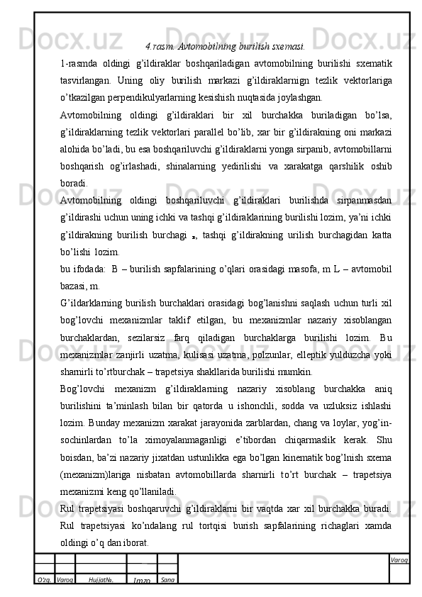 O’zg. Varoq Hujjat№.
Imzo Sana Varoq
 4.rasm.   Avtomobilning   burilish sxemasi.
1-rasmda   oldingi   g’ildiraklar   boshqariladigan   avtomobilning   burilishi   sxematik
tasvirlangan.   Uning   oliy   burilish   markazi   g’ildiraklarnign   tezlik   vektorlariga
о ’tkazilgan   perpendikulyarlarning   kesishish   nuqtasida   joylashgan.
Avtomobilning   oldingi   g’ildiraklari   bir   xil   burchakka   buriladigan   b о ’lsa,
g’ildiraklarning   tezlik   vektorlari   parallel   b о ’lib,   xar   bir   g’ildirakning   oni   markazi
alohida   b о ’ladi,   bu   esa   boshqariluvchi   g’ildiraklarni   yonga   sirpanib,   avtomobillarni
boshqarish   og’irlashadi,   shinalarning   yedirilishi   va   xarakatga   qarshilik   oshib
boradi.
Avtomobilning   oldingi   boshqariluvchi   g’ildiraklari   burilishda   sirpanmasdan
g’ildirashi   uchun uning ichki va tashqi g’ildiraklarining burilishi lozim, ya’ni ichki
g’ildirakning   burilish   burchagi   
в ,   tashqi   g’ildirakning   urilish   burchagidan   katta
b о ’lishi   lozim.
bu ifodada:   В   – burilish sapfalarining   о ’qlari orasidagi masofa, m   L   – avtomobil
bazasi,   m.
G’ildarklarning   burilish   burchaklari   orasidagi   bog’lanishni   saqlash   uchun   turli   xil
bog’lovchi   mexanizmlar   taklif   etilgan,   bu   mexanizmlar   nazariy   xisoblangan
burchaklardan,   sezilarsiz   farq   qiladigan   burchaklarga   burilishi   lozim.   Bu
mexanizmlar   zanjirli   uzatma,   kulisasi   uzatma,   polzunlar,   elleptik   yulduzcha   yoki
sharnirli   t о ’rtburchak   –   trapetsiya   shakllarida   burilishi   mumkin.
Bog’lovchi   mexanizm   g’ildiraklarning   nazariy   xisoblang   burchakka   aniq
burilishini   ta’minlash   bilan   bir   qatorda   u   ishonchli,   sodda   va   uzluksiz   ishlashi
lozim. Bunday mexanizm   xarakat jarayonida zarblardan, chang va loylar, yog’in-
sochinlardan   t о ’la   ximoyalanmaganligi   e’tibordan   chiqarmaslik   kerak.   Shu
boisdan,   ba’zi   nazariy   jixatdan   ustunlikka   ega   b о ’lgan   kinematik bog’lnish sxema
(mexanizm)lariga   nisbatan   avtomobillarda   sharnirli   t о ’rt   burchak   –   trapetsiya
mexanizmi   keng   q о ’llaniladi.
Rul   trapetsiyasi   boshqaruvchi   g’ildiraklarni   bir   vaqtda   xar   xil   burchakka   buradi.
Rul   trapetsiyasi   k о ’ndalang   rul   tortqisi   burish   sapfalarining   richaglari   xamda
oldingi   о ’q   dan   iborat. 