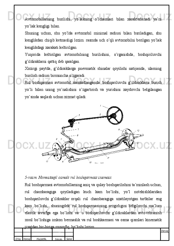 O’zg. Varoq Hujjat№.
Imzo Sana Varoq
 Avtomobillarning   burilishi,   yo’lakning   о ’lchamlari   bilan   xarakterlanadi   ya’ni
yo’lak   kengligi   bilan.
Shuning   uchun,   shu   yo’lda   avtomobil   minimal   radiusi   bilan   buriladigan,   shu
kenglikdan   chiqib   ketmasligi lozim.   rasmda uch   о ’qli avtomobilni berilgan yo’lak
kenglikdagi xarakati   keltirilgan.
Yuqorida   keltirilgan   avtomobilning   burilishini,   о ’rganishda,   boshqiriluvchi
g’ildiraklarni   qattiq   deb qaralgan.
Xozirgi   paytda,   g’ildiraklarga   pnevmatik   shinalar   qoyilishi   natijasida,   ularning
burilish   radiusi birmuncha   о ’zgaradi.
Rul   boshqarmasi   avtomobil   xarakatlanganda   boshqariluvchi   g’ildiraklarni   burish
yo’li   bilan   uning   yo’nalishini   о ’zgartirish   va   yurishini   xaydovchi   belgilangan
yo’sinda saqlash uchun   xizmat qiladi.
5-rasm.   Nomustaqil osmali   rul   boshqarmasi sxemasi.
Rul boshqarmasi avtomobillarning aniq va qulay boshqarilishini ta’minlash uchun,
rul   chambaragiga   qoyiladigan   kuch   kam   b о ’lishi,   yo’l   notekisliklaridan
boshqariluvchi   g’ildiraklar   orqali   rul   chambaragiga   uzatilayotgan   turtkilar   eng
kam   b о ’lishi,   shuningdek   rul   boshqarmasining   sezgirligini   belgilovchi   ma’lum
elastik   tavsifga   ega   b о ’lishi   va   u   boshqariluvchi   g’ildiraklardan   avto-tebranish
xosil   b о ’lishiga   imkon   bermaslik   va   rul   boshkarmasi   va   osma   qismlari   kinematik
jixatdan   bir-biriga   muvofiq   b о ’lishi   lozim. 