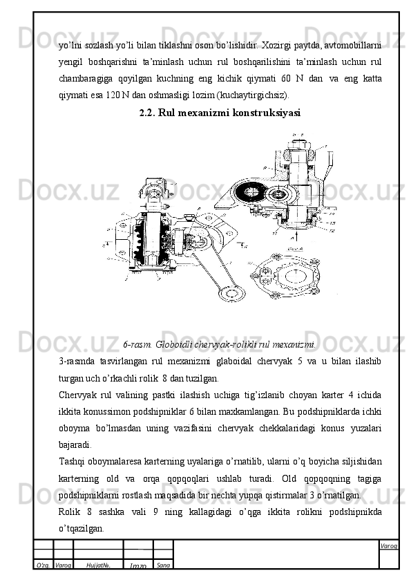O’zg. Varoq Hujjat№.
Imzo Sana Varoq
 yo’lni sozlash yo’li bilan   tiklashni oson   b о ’lishidir. Xozirgi paytda, avtomobillarni
yengil   boshqarishni   ta’minlash   uchun   rul   boshqarilishini   ta’minlash   uchun   rul
chambaragiga   qoyilgan   kuchning   eng   kichik   qiymati   60   N   dan   va   eng   katta
qiymati esa   120 N   dan   oshmasligi   lozim   (kuchaytirgichsiz).
2 .2. Rul   mexanizmi   konstruksiyasi
6-rasm.   Globoidli   chervyak-rolikli rul   mexanizmi.
3-rasmda   tasvirlangan   rul   mexanizmi   glaboidal   chervyak   5   va   u   bilan   ilashib
turgan uch   о ’rkachli rolik   8 dan   tuzilgan.
Chervyak   rul   valining   pastki   ilashish   uchiga   tig’izlanib   choyan   karter   4   ichida
ikkita   konussimon   podshipniklar   6   bilan   maxkamlangan.   Bu   podshipniklarda   ichki
oboyma   b о ’lmasdan   uning   vazifasini   chervyak   chekkalaridagi   konus   yuzalari
bajaradi.
Tashqi   oboymalaresa   karterning   uyalariga   о ’rnatilib,   ularni   о ’q   boyicha   siljishidan
karterning   old   va   orqa   qopqoqlari   ushlab   turadi.   Old   qopqoqning   tagiga
podshipniklarni rostlash maqsadida   bir   nechta   yupqa   qistirmalar   3  о ’rnatilgan.
Rolik   8   sashka   vali   9   ning   kallagidagi   о ’qga   ikkita   rolikni   podshipnikda
о ’tqazilgan. 