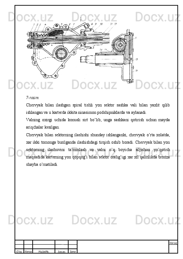 O’zg. Varoq Hujjat№.
Imzo Sana Varoq
 7-rasm .
Chervyak   bilan   ilashgan   spiral   tishli   yon   sektor   sashka   vali   bilan   yaxlit   qilib
ishlangan va u   karterda   ikkita   ninasimon   podshipniklarda   va   aylanadi.
Valning   oxirgi   uchida   konusli   sirt   b о ’lib,   unga   sashkani   qotirish   uchun   mayda
ariqchalar   kesilgan.
Chervyak   bilan   sektorning   ilashishi   shunday   ishlanganki,   chervyak   о ’rta   xolatda,
xar ikki   tomonga burilganda ilashishdagi tirqish oshib boradi. Chervyak bilan yon
sektorning   ilashuvini   ta’minlash   va   valni   о ’q   boyicha   siljishini   yo’qotish
maqsadida karterning yon qopqog’i bilan   sektor   oralig’igi xar   xil qalinlikda   bronza
shayba   о ’rnatiladi. 