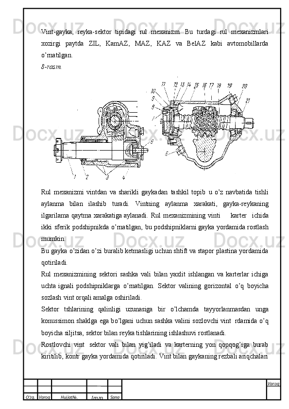 O’zg. Varoq Hujjat№.
Imzo Sana Varoq
 Vint-gayka,   reyka-sektor   tipidagi   rul   mexanizm.   Bu   turdagi   rul   mexanizmlari
xozirgi   paytda   ZIL,   KamAZ,   MAZ,   KAZ   va   BelAZ   kabi   avtomobillarda
о ’rnatilgan.
8-rasm.
Rul   mexanizmi   vintdan   va   sharikli   gaykadan   tashkil   topib   u   о ’z   navbatida   tishli
aylanma   bilan   ilashib   turadi.   Vintning   aylanma   xarakati,   gayka-reykaning
ilgarilama   qaytma   xarakatiga aylanadi.   Rul   mexanizmining   vinti karter   ichida
ikki   sferik   podshipnikda   о ’rnatilgan,   bu   podshipniklarni   gayka   yordamida   rostlash
mumkin.
Bu gayka  о ’zidan  о ’zi buralib ketmasligi uchun shtift va stapor plastina yordamida
qotiriladi.
Rul   mexanizmining   sektori   sashka   vali   bilan   yaxlit   ishlangan   va   karterlar   ichiga
uchta ignali   podshipniklarga   о ’rnatilgan.   Sektor   valining   gorizontal   о ’q   boyicha
sozlash   vint orqali   amalga   oshiriladi.
Sektor   tshlarining   qalinligi   uzunasiga   bir   о ’lchamda   tayyorlanmasdan   unga
konussimon   shaklga ega b о ’lgani uchun sashka valini sozlovchi vint   rdamida   о ’q
boyicha siljitsa, sektor   bilan   reyka   tishlarining   ishlashuvi   rostlanadi.
Rostlovchi   vint   sektor   vali   bilan   yig’iladi   va   karterning   yon   qopqog’iga   burab
kiritilib,   kontr gayka yordamida qotiriladi. Vint bilan gaykaning rezbali ariqchalari 