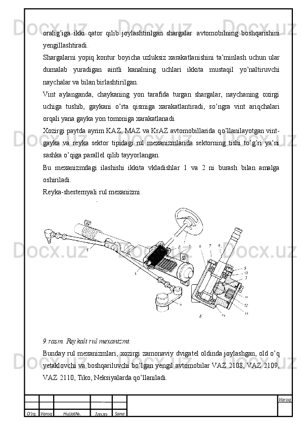 O’zg. Varoq Hujjat№.
Imzo Sana Varoq
 oralig’iga   ikki   qator   qilib   joylashtirilgan   shargalar   avtomobilning   boshqarishini
yengillashtiradi.
Shargalarni  yopiq kontur  boyicha  uzluksiz xarakatlanishini  ta’minlash  uchun ular
dumalab   yuradigan   aintli   kanalning   uchlari   ikkita   mustaqil   yo’naltiruvchi
naychalar   va   bilan   birlashtirilgan.
Vint   aylanganda,   chaykaning   yon   tarafida   turgan   shargalar,   naychaning   oxirgi
uchiga   tushib,   gaykani   о ’rta   qismiga   xarakatlantiradi,   s о ’ngra   vint   ariqchalari
orqali yana gayka yon tomoniga   xarakatlanadi.
Xozirgi paytda ayrim KAZ, MAZ va KrAZ avtomobillarida q о ’llanilayotgan vint-
gayka   va   reyka   sektor   tipidagi   rul   mexanizmlarida   sektorning   tishi   t о ’g’ri   ya’ni
sashka   о ’qiga   parallel   qilib   tayyorlangan.
Bu   mexanizmdagi   ilashishi   ikkita   vkladishlar   1   va   2   ni   burash   bilan   amalga
oshiriladi.
Reyka-shesternyali rul   mexanizmi.
9.rasm.   Reykali rul   mexanizmi.
Bunday   rul   mexanizmlari,   xozirgi   zamonaviy   dvigatel   oldinda   joylashgan,   old   о’q
yetaklovchi   va   boshqariluvchi   bо’lgan   yengil   avtomobilar   VAZ   2108,   VAZ   2109,
VAZ   2110,   Tiko,   Neksiyalarda   qо’llaniladi. 