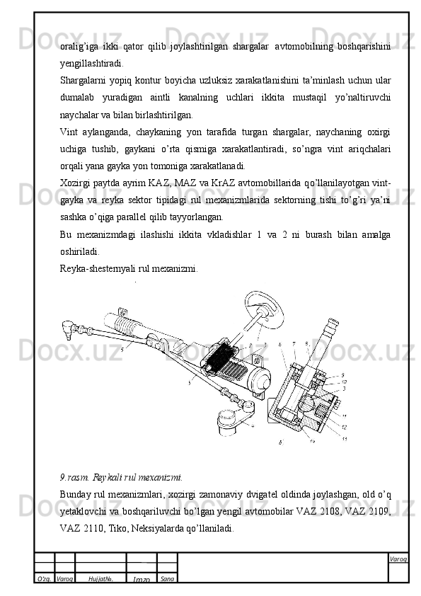 O’zg. Varoq Hujjat№.
Imzo Sana Varoq
 oralig’iga   ikki   qator   qilib   joylashtirilgan   shargalar   avtomobilning   boshqarishini
yengillashtiradi.
Shargalarni  yopiq kontur  boyicha  uzluksiz xarakatlanishini  ta’minlash  uchun ular
dumalab   yuradigan   aintli   kanalning   uchlari   ikkita   mustaqil   yo’naltiruvchi
naychalar   va   bilan   birlashtirilgan.
Vint   aylanganda,   chaykaning   yon   tarafida   turgan   shargalar,   naychaning   oxirgi
uchiga   tushib,   gaykani   о ’rta   qismiga   xarakatlantiradi,   s о ’ngra   vint   ariqchalari
orqali yana gayka yon tomoniga   xarakatlanadi.
Xozirgi paytda ayrim KAZ, MAZ va KrAZ avtomobillarida q о ’llanilayotgan vint-
gayka   va   reyka   sektor   tipidagi   rul   mexanizmlarida   sektorning   tishi   t о ’g’ri   ya’ni
sashka   о ’qiga   parallel   qilib   tayyorlangan.
Bu   mexanizmdagi   ilashishi   ikkita   vkladishlar   1   va   2   ni   burash   bilan   amalga
oshiriladi.
Reyka-shesternyali rul   mexanizmi.
9.rasm.   Reykali rul   mexanizmi.
Bunday   rul   mexanizmlari,   xozirgi   zamonaviy   dvigatel   oldinda   joylashgan,   old   о’q
yetaklovchi   va   boshqariluvchi   bо’lgan   yengil   avtomobilar   VAZ   2108,   VAZ   2109,
VAZ   2110,   Tiko,   Neksiyalarda   qо’llaniladi.