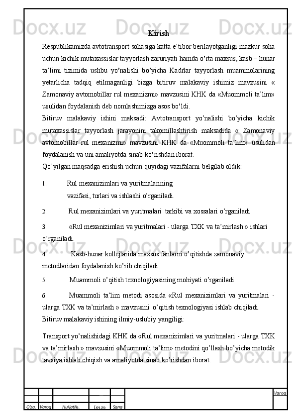 O’zg. Varoq Hujjat№.
Imzo Sana Varoq
  Kirish
Respublikamizda avtotransport sohasiga katta e’tibor berilayotganligi mazkur soha
uchun   kichik mutaxassislar tayyorlash zaruriyati hamda  о ’ rta maxsus, kasb – hunar
ta’limi   tizimida   ushbu   y о ’ nalishi   b о ’ yicha   Kadrlar   tayyorlash   muammolarining
yetarlicha   tadqiq   etilmaganligi   bizga   bitiruv   malakaviy   ishimiz   mavzusini   «
Zamonaviy avtomobillar rul mexanizmi» mavzusini KHK da «Muommoli ta’lim»
usulidan   foydalanish deb nomlashimizga   asos   b о ’ ldi.
Bitiruv   malakaviy   ishini   maksadi:   Avtotransport   yo’nalishi   bo’yicha   kichik
mutaxassislar   tayyorlash   jarayonini   takomillashtirish   maksadida   «   Zamonaviy
avtomobillar   rul   mexanizmi»   mavzusini   KHK   da   «Muommoli   ta’lim»   usulidan
foydalanish   va uni   amaliyotda   sinab   k о ’ rishdan   iborat.
Q о ’yilgan   maqsadga   erishish   uchun   quyidagi   vazifalarni   belgilab   oldik:
1. Rul   mexanizimlari   va   yuritmalarining
vazifasi,   turlari   va   ishlashi   o’rganiladi.
2. Rul   mexanizimlari   va   yuritmalari   tarkibi va   xossalari   o’rganiladi
3. «Rul   mexanizimlari   va   yuritmalari   -   ularga   TXK   va   ta’mirlash   »   ishlari  
o’rganiladi.
4. Kasb-hunar kollejlarida  maxsus fanlarni o’qitishda zamonaviy 
metodlaridan foydalanish   ko’rib   chiqiladi.
5. Muammoli   o’qitish   texnologiyasining   mohiyati   o’rganiladi
6. Muammoli   ta’lim   metodi   asosida   «Rul   mexanizimlari   va   yuritmalari   -
ularga TXK va   ta’mirlash   »   mavzusini   о’qitish   texnologiyasi   ishlab   chiqiladi.
Bitiruv   malakaviy   ishining   ilmiy-uslubiy   yangiligi:
Transport   yo’nalishidagi   KHK   da   «Rul   mexanizimlari   va   yuritmalari   -   ularga   TXK
va   ta’mirlash » mavzusini   «Muommoli ta’lim» metodini q о ’llash bo’yicha metodik
tavsiya ishlab   chiqish   va   amaliyotda   sinab   k о ’rishdan iborat. 