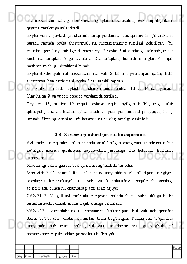 O’zg. Varoq Hujjat№.
Imzo Sana Varoq
 Rul   mexanizmi,   valdagi   shesternyaning   aylanma   xarakatini,   reykaning   ilgarilama
qaytma   xarakatiga   aylantiradi.
Reyka   yonida   joylashgan   sharnirli   tortqi   yordamida   boshqariluvchi   g’ildiraklarni
buradi.   rasmda   reyka   shesternyali   rul   mexanizmining   tuzilishi   keltirilgan.   Rul
chambaragini   1   aylantirilganda   shestrenya   2,   reyka   3   ni   xarakatga   keltiradi,   undan
kuch   rul   tortqilari   5   ga   uzatiladi.   Rul   tortqilari,   burilish   richaglari   4   orqali
boshqariluvchi   g’ildiraklarni   buradi.
Reyka-shesternyali   rul   mexanizmi   rul   vali   8   bilan   tayyorlangan   qattiq   tishli
shesternya   2   va   qattiq tishli   reyka   3 dan tashkil topgan.
Val   karter   6   ichida   joylashgna   sharikli   podshipniklar   10   va   14   da   aylanadi.
Ular   halqa   9   va   yuqori   qopqoq   yordamida tortiladi
Tayanch   13,   prujina   12   orqali   reykaga   siqib   qoyilgan   b о ’lib,   unga   ta’sir
qilinayotgan   radial   kuchni   qabul   qiladi   va   yoni   yon   tomondagi   qopqoq   11   ga
uzatadi. Shuning xisobiga juft   ilashuvining   aniqligi   amalga   oshiriladi.
2.3. Xavfsizligi   oshirilgan rul   boshqarmasi
Avtomobil   t о ’siq   bilan   t о ’qnashishda   xosil   b о ’lgan   energiyani   s о ’ndirish   uchun
k о ’rilgan   maxsus   qurilmalar,   xaydovchini   jaroxatga   olib   keluvchi   kuchlarni
kamaytiradi.
Xavfsizligi   oshirilgan   rul   boshqarmasining   tuzilishi turlicha.
Moskvich-2140   avtomobilida,   t о ’qnashuv   jarayonida   xosil   b о ’ladigan   energiyani
teleskopik   konstruksiyali   rul   vali   va   kolonkasidagi   ishqalanish   xisobiga
s о ’ndiriladi,   bunda   rul chambaragi   sezilarsiz   siljiydi.
GAZ -31 0 2  ― V olg a	‖   a v t o m ob i l i da   e n e r gi y a n i   s о ’ndirish   rul   valini   ikkiga   b о ’lib
birlashtiruvchi   rezinali mufta orqali amalga   oshiriladi.
VAZ-2121   avtomobilining   rul   mexanizmi   k о ’rsatilgan.   Rul   vali   uch   qismdan
iborat   b о ’lib,   ular   kardan   sharnirlari   bilan   bog’langan.   Yuzma-yuz   t о ’qnashuv
jarayonida,   oldi   qismi   eziladi,   rul   vali   esa   sharnir   xisobiga   yog’ilib,   rul
mexanizmini   siljishi   ichkariga   sezilarli   b о ’lmaydi. 