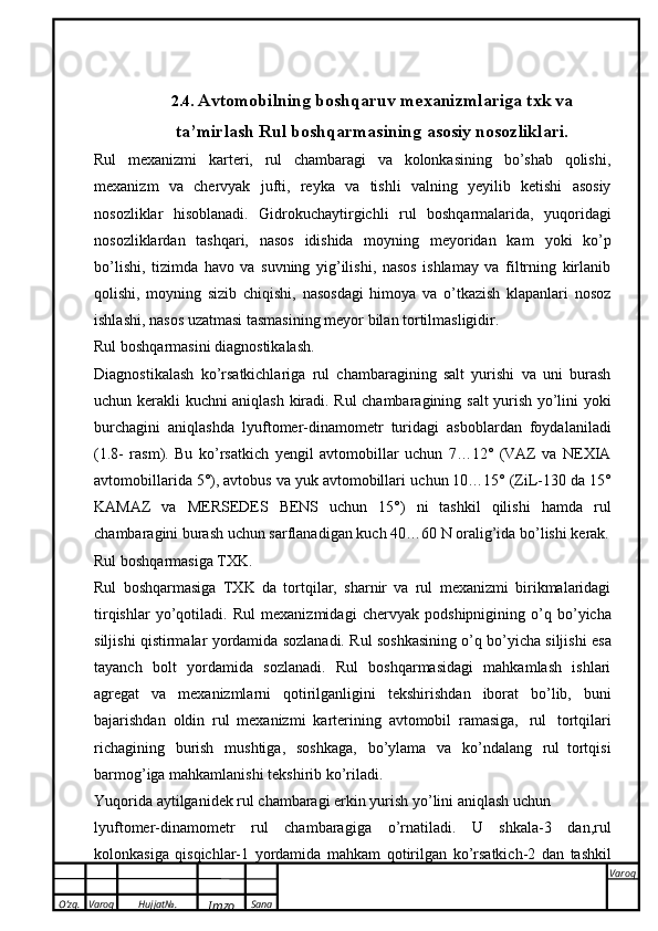 O’zg. Varoq Hujjat№.
Imzo Sana Varoq
 2.4.  Avtomobilning boshqaruv mexanizmlariga txk va
ta’mirlash   Rul boshqarmasining   asosiy   nosozliklari.
Rul   mexanizmi   karteri,   rul   chambaragi   va   kolonkasining   bо’shab   qolishi,
mexanizm   va   chervyak   jufti,   reyka   va   tishli   valning   yeyilib   ketishi   asosiy
nosozliklar   hisoblanadi.   Gidrokuchaytirgichli   rul   boshqarmalarida,   yuqoridagi
nosozliklardan   tashqari,   nasos   idishida   moyning   meyoridan   kam   yoki   kо’p
bо’lishi,   tizimda   havo   va   suvning   yig’ilishi,   nasos   ishlamay   va   filtrning   kirlanib
qolishi,   moyning   sizib   chiqishi,   nasosdagi   himoya   va   о’tkazish   klapanlari   nosoz
ishlashi, nasos   uzatmasi tasmasining   meyor   bilan tortilmasligidir.
Rul   boshqarmasini   diagnostikalash.
Diagnostikalash   kо’rsatkichlariga   rul   chambaragining   salt   yurishi   va   uni   burash
uchun kerakli   kuchni   aniqlash   kiradi.   Rul   chambaragining   salt   yurish   y о ’lini   yoki
burchagini   aniqlashda   lyuftomer-dinamometr   turidagi   asboblardan   foydalaniladi
(1.8-   rasm).   Bu   k о ’rsatkich   yengil   avtomobillar   uchun   7…12°   (VAZ   va   NEXIA
avtomobillarida 5°), avtobus va yuk avtomobillari   uchun 10…15° (ZiL-130 da 15°
KAMAZ   va   MERSEDES   BENS   uchun   15°)   ni   tashkil   qilishi   hamda   rul
chambaragini   burash   uchun   sarflanadigan   kuch   40…60   N   oralig’ida   b о ’lishi   kerak.
Rul   boshqarmasiga   TXK.
Rul   boshqarmasiga   TXK   da   tortqilar,   sharnir   va   rul   mexanizmi   birikmalaridagi
tirqishlar   y о ’qotiladi.   Rul   mexanizmidagi   chervyak   podshipnigining   о ’q   b о ’yicha
siljishi   qistirmalar   yordamida   sozlanadi.   Rul   soshkasining   о ’q   b о ’yicha   siljishi   esa
tayanch   bolt   yordamida   sozlanadi.   Rul   boshqarmasidagi   mahkamlash   ishlari
agregat   va   mexanizmlarni   qotirilganligini   tekshirishdan   iborat   b о ’lib,   buni
bajarishdan   oldin   rul   mexanizmi   karterining   avtomobil   ramasiga,   rul   tortqilari
richagining   burish   mushtiga,   soshkaga,   b о ’ylama   va   k о ’ndalang   rul   tortqisi
barmog’iga   mahkamlanishi   tekshirib   k о ’riladi.
Yuqorida   aytilganidek   rul   chambaragi   erkin   yurish   y о ’lini   aniqlash   uchun
lyuftomer-dinamometr   rul   chambaragiga   о ’rnatiladi.   U   shkala-3   dan,rul
kolonkasiga   qisqichlar-1   yordamida   mahkam   qotirilgan   k о ’rsatkich-2   dan   tashkil 