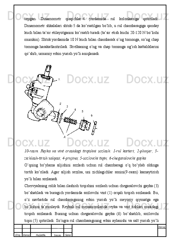 O’zg. Varoq Hujjat№.
Imzo Sana Varoq
 topgan.   Dinamometr   qisqichlar-4   yordamida   rul   kolonkasiga   qotiriladi.
Dinamometr   shkalalari   shtok-5   da   k о ’rsatilgan   b о ’lib,   u   rul   chambaragiga   qanday
kuch   bilan   ta’sir   etilayotganini   k о ’rsatib   turadi   (ta’sir   etish   kuchi   20-120   N   b о ’lishi
mumkin). Shtok yordamida 10 N kuch bilan chambarak  о ’ng tomonga, s о ’ng chap
tomonga harakatlantiriladi. Strelkaning  о ’ng va chap tomonga og’ish kattaliklarini
q о ’shib,   umumiy   erkin   yurish   y о ’li aniqlanadi.
10-rasm.   Reyka   va   vint   orasidagi   tirqishni   sozlash:   1-rul   karteri;   2-plunjer;   3-
zichlash-tirish   xalqasi;   4-prujina; 5-sozlovchi   tiqin; 6-chegaralovchi gayka
О’qning   bо’ylama   siljishini   sozlash   uchun   rul   chambaragi   о’q   bо’ylab   oldinga
tortib   kо’riladi.   Agar   siljish   sezilsa,   uni   zichlagichlar   sonini(9-rasm)   kamaytirish
y о ’li   bilan   sozlanadi.
Chervyakning rolik bilan ilashish tirqishini sozlash uchun chegaralovchi gayka (3)
b о ’shatiladi   va   buragich   yordamida   sozlovchi   vint (1)   orqali   tirqish   sozlanadi.   Bu,
о ’z   navbatida   rul   chambaragining   erkin   yurish   y о ’li   meyoriy   qiymatga   ega
b о ’lishini ta’minlaydi. Reykali rul   mexanizmlarida reyka va vint tishlari orasidagi
tirqish   sozlanadi.   Buning   uchun   chegaralovchi   gayka   (6)   b о ’shatilib,   sozlovchi
tiqin (5) qotiriladi. S о ’ngra rul chambaragining erkin aylanishi va   salt yurish y о ’li 