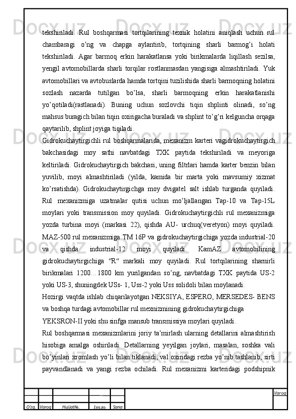 O’zg. Varoq Hujjat№.
Imzo Sana Varoq
 tekshiriladi.   Rul   boshqarmasi   tortqilarining   texnik   holatini   aniqlash   uchun   rul
chambaragi   о ’ng   va   chapga   aylantirib,   tortqining   sharli   barmog’i   holati
tekshiriladi.   Agar   barmoq   erkin   harakatlansa   yoki   birikmalarda   liqillash   sezilsa,
yengil   avtomobillarda   sharli   torqilar   rostlanmasdan   yangisiga   almashtiriladi.   Yuk
avtomobillari   va   avtobuslarda   hamda   tortqini tuzilishida sharli barmoqning holatini
sozlash   nazarda   tutilgan   b о ’lsa,   sharli   barmoqning   erkin   harakatlanishi
y о ’qotiladi(rastlanadi).   Buning   uchun   sozlovchi   tiqin   shplinti   olinadi,   s о ’ng
mahsus buragich bilan tiqin oxirigacha buraladi va shplint t о ’g’ri kelguncha orqaga
qaytarilib,   shplint joyiga   tiqiladi.
Gidrokuchaytirgichli   rul   boshqarmalarida,   mexanizm   karteri   vagidrokuchaytirgich
bakchasidagi   moy   sathi   navbatdagi   TXK   paytida   tekshiriladi   va   meyoriga
keltiriladi.   Gidrokuchaytirgich   bakchasi,   uning   filtrlari   hamda   karter   benzin   bilan
yuvilib,   moyi   almashtiriladi   (yilda,   kamida   bir   marta   yoki   mavsumiy   xizmat
k о ’rsatishda).   Gidrokuchaytirgichga   moy   dvigatel   salt   ishlab   turganda   quyiladi.
Rul   mexanizmiga   uzatmalar   qutisi   uchun   m о ’ljallangan   Tap-10   va   Tap-15L
moylari   yoki   transmission   moy   quyiladi.   Gidrokuchaytirgichli   rul   mexanizmiga
yozda   turbina   moyi   (markasi   22),   qishda   AU-   urchuq(veretyon)   moyi   quyiladi.
MAZ-500 rul mexanizmiga TM 16P va gidrokuchaytirgichiga   yozda   industrial-20
va   qishda   industrial-12   moyi   quyiladi.   KamAZ   avtomobilining
gidrokuchaytirgichiga   ″R″   markali   moy   quyiladi.   Rul   tortqilarining   sharnirli
birikmalari   1200…1800   km   yurilgandan   s о ’ng,   navbatdagi   TXK   paytida   US-2
yoki US-3, shuningdek USs-   1,   Uss-2   yoki Uss solidoli   bilan moylanadi.
Hozirgi   vaqtda   ishlab   chiqarilayotgan   NEKSIYA,   ESPERO,   MERSEDES-   BENS
va   boshqa   turdagi   avtomobillar rul mexnizmining   gidrokuchaytirgichiga
YEKSRON- ΙΙ   yoki   shu sinfga   mansub   transmissiya   moylari   quyiladi.
Rul   boshqarmasi   mexanizmlarini   joriy   ta’mirlash   ularning   detallarini   almashtirish
hisobiga   amalga   oshiriladi.   Detallarning   yeyilgan   joylari,   masalan,   soshka   vali
b о ’yinlari   xromlash   y о ’li   bilan tiklanadi, val oxiridagi rezba y о ’nib tashlanib, sirti
payvandlanadi   va   yangi   rezba   ochiladi.   Rul   mexanizmi   karteridagi   podshipnik 