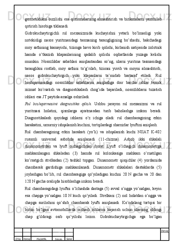 O’zg. Varoq Hujjat№.
Imzo Sana Varoq
 germetiklikni   buzilishi   esa   qistirmalarning   almashtirish   va   birikmalarni   yaxshilab
qotirish   hisobiga   tiklanadi.
Gidrokuchaytirgichli   rul   mexanizmida   kuchayishni   yetarli   bo’lmasligi   yoki
notekisligi   nasos   yuritmasidagi   tasmaning   tarangligining   bo’shashi,   bakchadagi
moy sathining  kamayishi,  tizimga   havo kirib qolishi,  kirlanish  natijasida  zolotnik
hamda   o’tkazish   klapanlarining   qadalib   qolishi   oqibatlarida   yuzaga   kelishi
mumkin.   Nosozliklar   sabablari   aniqlantandan   so’ng,   ularni   yuritma   tasmasidagi
taranglikni   rostlab,   moy   sathini   to’g’rilab,   tizimni   yuvib   va   moyni   almashtirib,
nasos   gidrokuchaytirgich   yoki   klapanlarni   ta’mirlab   bartaraf   etiladi.   Rul
boshqarmasidagi   nosozliklar   sabablarini   aniqlashga   doir   barcha   ishlar   texnik
xizmat   ko’rsatish   va   diagnostikalash   chog’ida   bajariladi,   nosozliklarni   tuzatish
ishlari esa   JT paytida   amalga   oshiriladi.
Rul   boshqarmasini   diagnostika   qilish.   Ushbu   jarayon   rul   mexanizmi   va   rul
yuritmasi   holatini,   qismlarga   ajratmasdan   turib   baholashga   imkon   beradi.
Diagnostikalash   quyidagi   ishlarni   o’z   ichiga   oladi:   rul   chambaragining   erkin
harakatini, umurniy ishqalanish kuchini, tortqilardagi   sharnirlar   lyuftini aniqlash.
Rul   chambaragining   erkin   harakati   (yo’li)   va   ishqalanish   kuchi   NIIAT   K-402
rusumli   universal   asbobda   aniqlanadi   (11-chizma).   Asbob   ikki   shkalali
dinomometrdan   va   lyuft   oichagichdan   iborat.   Lyuft   o’lchagich   dinamometrga
mahkamlangan   shkaladan   (3)   hamda   rul   kolonkasiga   mahkam   o’rnatilgan
ko’rsatgich   strelkadan   (2)   tashkil   topgan.   Dinamometr   qisqichlar   (4)   yordamida
chambarak   gardishiga   mahkamlanadi.   Dinamometr   shkalalari   dastaklarda   (5)
joylashgan   bo’lib,   rul   chambaragiga   qo’yiladigan   kuchni   20   N   gacha   va   20   dan
120   N gacha   oraliqda   hisoblashga   imkon beradi.
Rul chambaragidagi lyuftni o’lchashda dastaga (5) avval o’ngga yo’nalgan, keyin
esa   chapga   yo’nalgan   10   N   kuch   qo’yiladi.   Strelkani   (2)   nol   holatdan   o’ngga   va
chapga   surilishini   qo’shib   chambarak   lyufti   aniqlanadi.   Ko’ndalang   tortqisi   bir
butun   bo’lgan   avtomobillarda   oichash   ishlarini   bajarish   uchun   ularning   oldingi
chap   g’ildiragi   osib   qo’yilishi   lozim.   Gidrokuchaytirgichga   ega   bo’lgan 